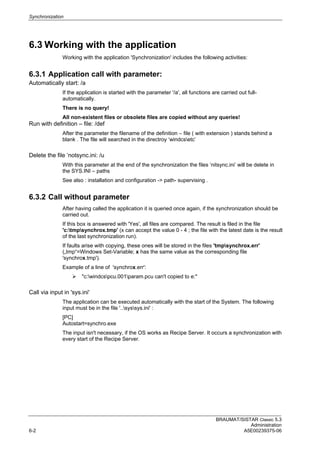 Synchronization
BRAUMAT/SISTAR Classic 5.3
Administration
6-2 A5E00239375-06
6.3 Working with the application
Working with the application 'Synchronization' includes the following activities:
6.3.1 Application call with parameter:
Automatically start: /a
If the application is started with the parameter '/a', all functions are carried out full-
automatically.
There is no query!
All non-existent files or obsolete files are copied without any queries!
Run with definition – file: /def
After the parameter the filename of the definition – file ( with extension ) stands behind a
blank . The file will searched in the directroy ‘windcsetc’
Delete the file ‘notsync.ini: /u
With this parameter at the end of the synchronization the files ‘nitsync.ini’ will be delete in
the SYS.INI – paths
See also : installation and configuration -> path- supervising .
6.3.2 Call without parameter
After having called the application it is queried once again, if the synchronization should be
carried out.
If this box is answered with 'Yes', all files are compared. The result is filed in the file
'c:tmpsynchrox.tmp' (x can accept the value 0 - 4 ; the file with the latest date is the result
of the last synchronization run).
If faults arise with copying, these ones will be stored in the files 'tmpsynchrox.err'
(„tmp“=Windows Set-Variable; x has the same value as the corresponding file
'synchrox.tmp').
Example of a line of 'synchrox.err':
 "c:windcspcu.001param.pcu can't copied to e:"
Call via input in 'sys.ini'
The application can be executed automatically with the start of the System. The following
input must be in the file '..syssys.ini' :
[PC]
Autostart=synchro.exe
The input isn't necessary, if the OS works as Recipe Server. It occurs a synchronization with
every start of the Recipe Server.
 
