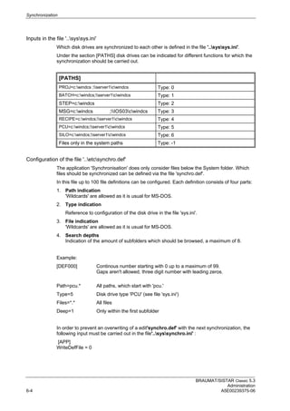 Synchronization
BRAUMAT/SISTAR Classic 5.3
Administration
6-4 A5E00239375-06
Inputs in the file '..syssys.ini'
Which disk drives are synchronized to each other is defined in the file '..syssys.ini'.
Under the section [PATHS] disk drives can be indicated for different functions for which the
synchronization should be carried out.
[PATHS]
PROJ=c:windcs ;server1cwindcs Type: 0
BATCH=c:windcs;server1cwindcs Type: 1
STEP=c:windcs Type: 2
MSG=c:windcs ;IOS03cwindcs Type: 3
RECIPE=c:windcs;server1cwindcs Type: 4
PCU=c:windcs;server1cwindcs Type: 5
SILO=c:windcs;server1cwindcs Type: 6
Files only in the system paths Type: -1
Configuration of the file '..etcsynchro.def'
The application 'Synchronisation' does only consider files below the System folder. Which
files should be synchronized can be defined via the file 'synchro.def'.
In this file up to 100 file definitions can be configured. Each definition consists of four parts:
1. Path indication
'Wildcards' are allowed as it is usual for MS-DOS.
2. Type indication
Reference to configuration of the disk drive in the file 'sys.ini'.
3. File indication
'Wildcards' are allowed as it is usual for MS-DOS.
4. Search depths
Indication of the amount of subfolders which should be browsed, a maximum of 8.
Example:
[DEF000] Continous number starting with 0 up to a maximum of 99.
Gaps aren't allowed, three digit number with leading zeros.
Path=pcu.* All paths, which start with 'pcu.'
Type=5 Disk drive type 'PCU' (see file 'sys.ini')
Files=*.* All files
Deep=1 Only within the first subfolder
In order to prevent an overwriting of a edit'synchro.def' with the next synchronization, the
following input must be carried out in the file'..syssynchro.ini' :
[APP]
WriteDefFile = 0
 