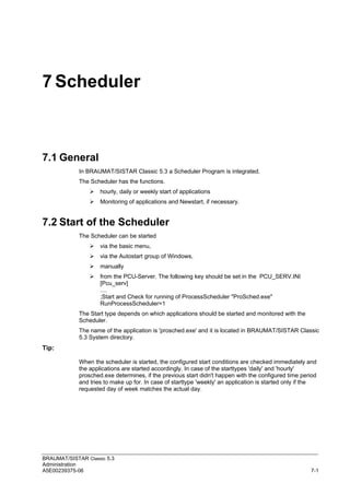 BRAUMAT/SISTAR Classic 5.3
Administration
A5E00239375-06 7-1
7 Scheduler
7.1 General
In BRAUMAT/SISTAR Classic 5.3 a Scheduler Program is integrated.
The Scheduler has the functions.
 hourly, daily or weekly start of applications
 Monitoring of applications and Newstart, if necessary.
7.2 Start of the Scheduler
The Scheduler can be started
 via the basic menu,
 via the Autostart group of Windows,
 manually
 from the PCU-Server. The following key should be set in the PCU_SERV.INI
[Pcu_serv]
....
;Start and Check for running of ProcessScheduler "ProSched.exe"
RunProcessScheduler=1
The Start type depends on which applications should be started and monitored with the
Scheduler.
The name of the application is 'prosched.exe' and it is located in BRAUMAT/SISTAR Classic
5.3 System directory.
Tip:
When the scheduler is started, the configured start conditions are checked immediately and
the applications are started accordingly. In case of the starttypes 'daily' and 'hourly'
prosched.exe determines, if the previous start didn't happen with the configured time period
and tries to make up for. In case of starttype 'weekly' an application is started only if the
requested day of week matches the actual day.
 