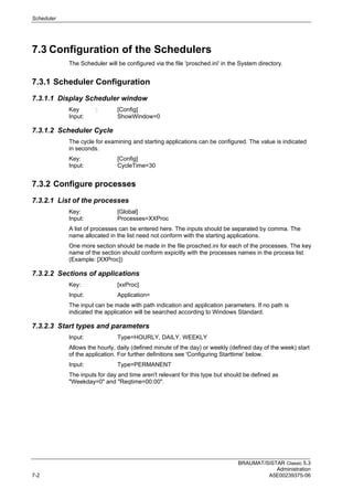 Scheduler
BRAUMAT/SISTAR Classic 5.3
Administration
7-2 A5E00239375-06
7.3 Configuration of the Schedulers
The Scheduler will be configured via the file 'prosched.ini' in the System directory.
7.3.1 Scheduler Configuration
7.3.1.1 Display Scheduler window
Key : [Config]
Input: ShowWindow=0
7.3.1.2 Scheduler Cycle
The cycle for examining and starting applications can be configured. The value is indicated
in seconds.
Key: [Config]
Input: CycleTime=30
7.3.2 Configure processes
7.3.2.1 List of the processes
Key: [Global]
Input: Processes=XXProc
A list of processes can be entered here. The inputs should be separated by comma. The
name allocated in the list need not conform with the starting applications.
One more section should be made in the file prosched.ini for each of the processes. The key
name of the section should conform expicitly with the processes names in the process list.
(Example: [XXProc])
7.3.2.2 Sections of applications
Key: [xxProc]
Input: Application=
The input can be made with path indication and application parameters. If no path is
indicated the application will be searched according to Windows Standard.
7.3.2.3 Start types and parameters
Input: Type=HOURLY, DAILY, WEEKLY
Allows the hourly, daily (defined minute of the day) or weekly (defined day of the week) start
of the application. For further definitions see 'Configuring Starttime' below.
Input: Type=PERMANENT
The inputs for day and time aren't relevant for this type but should be defined as
"Weekday=0" and "Reqtime=00:00".
 