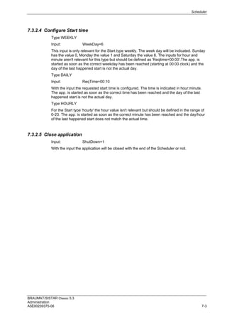 Scheduler
BRAUMAT/SISTAR Classic 5.3
Administration
A5E00239375-06 7-3
7.3.2.4 Configure Start time
Type WEEKLY
Input: WeekDay=6
This input is only relevant for the Start type weekly. The week day will be indicated. Sunday
has the value 0, Monday the value 1 and Saturday the value 6. The inputs for hour and
minute aren't relevant for this type but should be defined as 'Reqtime=00:00'.The app. is
started as soon as the correct weekday has been reached (starting at 00:00 clock) and the
day of the last happened start is not the actual day.
Type DAILY
Input: ReqTime=00:10
With the input the requested start time is configured. The time is indicated in hour:minute.
The app. is started as soon as the correct time has been reached and the day of the last
happened start is not the actual day.
Type HOURLY
For the Start type 'hourly' the hour value isn't relevant but should be defined in the range of
0-23. The app. is started as soon as the correct minute has been reached and the day/hour
of the last happened start does not match the actual time.
7.3.2.5 Close application
Input: ShutDown=1
With the input the application will be closed with the end of the Scheduler or not.
 