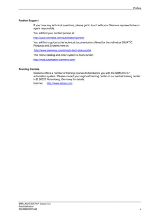 Preface
BRAUMAT/SISTAR Classic 5.3
Administration
A5E00239375-06 v
Further Support
If you have any technical questions, please get in touch with your Siemens representative or
agent responsible.
You will find your contact person at:
http://www.siemens.com/automation/partner
You will find a guide to the technical documentation offered for the individual SIMATIC
Products and Systems here at:
http://www.siemens.com/simatic-tech-doku-portal
The online catalog and order system is found under:
http://mall.automation.siemens.com/
Training Centers
Siemens offers a number of training courses to familiarize you with the SIMATIC S7
automation system. Please contact your regional training center or our central training center
in D 90327 Nuremberg, Germany for details:
Internet: http://www.sitrain.com
 