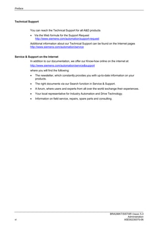 Preface
BRAUMAT/SISTAR Classic 5.3
Administration
vi A5E00239375-06
Technical Support
You can reach the Technical Support for all A&D products
 Via the Web formula for the Support Request
http://www.siemens.com/automation/support-request
Additional information about our Technical Support can be found on the Internet pages
http://www.siemens.com/automation/service
Service & Support on the Internet
In addition to our documentation, we offer our Know-how online on the internet at:
http://www.siemens.com/automation/service&support
where you will find the following:
 The newsletter, which constantly provides you with up-to-date information on your
products.
 The right documents via our Search function in Service & Support.
 A forum, where users and experts from all over the world exchange their experiences.
 Your local representative for Industry Automation and Drive Technology.
 Information on field service, repairs, spare parts and consulting.
 