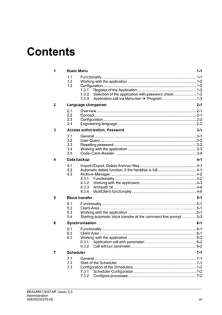 BRAUMAT/SISTAR Classic 5.3
Administration
A5E00239375-06 vii
Contents
1 Basic Menu 1-1
1.1 Functionality............................................................................................1-1
1.2 Working with the application ...................................................................1-2
1.3 Configuration...........................................................................................1-2
1.3.1 Register of the Application..........................................................1-2
1.3.2 Selection of the application with password check ......................1-3
1.3.3 Application call via Menu bar  'Program'.................................1-3
2 Language changeover 2-1
2.1 Overview .................................................................................................2-1
2.2 Concept...................................................................................................2-1
2.3 Configuration...........................................................................................2-2
2.4 Engineering-language.............................................................................2-2
3 Access authorization, Password 3-1
3.1 General ...................................................................................................3-1
3.2 User-Query..............................................................................................3-2
3.3 Resetting password ................................................................................3-2
3.4 Working with the application ...................................................................3-3
3.5 Code–Card–Reader................................................................................3-9
4 Data backup 4-1
4.1 Import-/Export, Delete Archive–files .......................................................4-1
4.2 Automatic delete function, if the harddisk is full......................................4-1
4.3 Archive–Manager....................................................................................4-2
4.3.1 Functionality ...............................................................................4-2
4.3.2 Working with the application.......................................................4-3
4.3.3 Archpath.txt.................................................................................4-4
4.3.4 MultiClient functionality...............................................................4-8
5 Block transfer 5-1
5.1 Functionality............................................................................................5-1
5.2 Client-Area ..............................................................................................5-1
5.3 Working with the application ...................................................................5-1
5.4 Starting automatic block transfer at the command line prompt ..............5-3
6 Synchronization 6-1
6.1 Functionality............................................................................................6-1
6.2 Client Area ..............................................................................................6-1
6.3 Working with the application ...................................................................6-2
6.3.1 Application call with parameter:..................................................6-2
6.3.2 Call without parameter................................................................6-2
7 Scheduler 7-1
7.1 General ...................................................................................................7-1
7.2 Start of the Scheduler .............................................................................7-1
7.3 Configuration of the Schedulers..............................................................7-2
7.3.1 Scheduler Configuration.............................................................7-2
7.3.2 Configure processes...................................................................7-2
 
