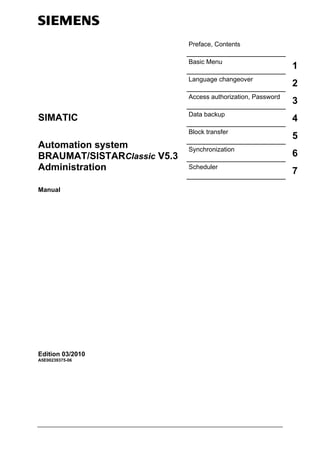Preface, Contents
Basic Menu
1
Language changeover
2
Access authorization, Password
3
Data backup
4
Block transfer
5
Synchronization
6
Scheduler
7
SIMATIC
Automation system
BRAUMAT/SISTARClassic V5.3
Administration
Manual
Edition 03/2010
A5E00239375-06
 