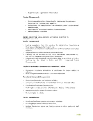 PAGE 3
 Supervising the organization infrastructure
Vendor Management:
 Inviting quotations from the vendors for stationeries, Housekeeping
Materials, and Computer hard ware’s etc.
 Procurement and maintenance of stationeries for Printer's/photocopiers/
Fax machines.
 Preparation of Vendor’s outstanding payment records.
 Periodic Vendor evaluation
ADMIN EXECUTIVE NOKIA SIEMENS NETWORKS CHENNAI, TN
JULY 2009 – JULY 2011
Vendor Management:
 Inviting quotations from the vendors for stationeries, Housekeeping
Materials, and Computer hard ware’s etc.
 Procurement and maintenance of stationeries for Printer's/photocopiers/ Fax
machines.
 Preparation of vender’s outstanding payment records.
 Checking the bills like Printing and Office Stationeries, consumables etc.,
and process the same and submit to the Department.
 Processing the site invoices & maintaining the data for projects in all circles.
Verifying the Site details in Online tool (IPM - Integrated Project
Management).
Employee Attendance Management & Expenses Claims:
 Maintaining Employees attendance & coordination for issues related to
salaries.
 Maintaining expenses & claims of Outsourced employees.
Travel and Transport Management:
 Monitoring of incoming and outgoing vehicles.
 Arranging vehicle for clients, and customers visiting to corporate office
 Coordinating Employees Transportation.
 Verifying the vehicles condition & Monthly wise checkup of the vehicles
 Giving induction for Drivers, transport agents.
 Maintaining trip sheet etc.
Facility Management:
 Handling office housekeeping maintenance activities.
 Handling Employees Workstation Relocation.
 Booking Conference rooms and Meeting rooms for client visits and staff
meetings.
 