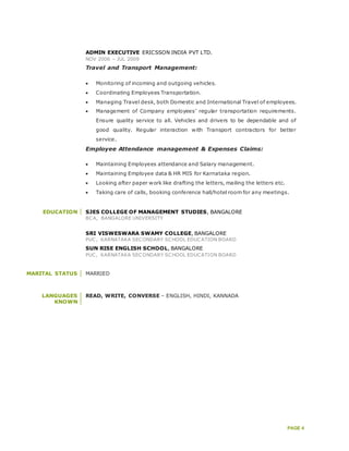 PAGE 4
ADMIN EXECUTIVE ERICSSON INDIA PVT LTD.
NOV 2006 – JUL 2009
Travel and Transport Management:
 Monitoring of incoming and outgoing vehicles.
 Coordinating Employees Transportation.
 Managing Travel desk, both Domestic and International Travel of employees.
 Management of Company employees’ regular transportation requirements.
Ensure quality service to all. Vehicles and drivers to be dependable and of
good quality. Regular interaction with Transport contractors for better
service.
Employee Attendance management & Expenses Claims:
 Maintaining Employees attendance and Salary management.
 Maintaining Employee data & HR MIS for Karnataka region.
 Looking after paper work like drafting the letters, mailing the letters etc.
 Taking care of calls, booking conference hall/hotel room for any meetings.
EDUCATION SJES COLLEGE OF MANAGEMENT STUDIES, BANGALORE
BCA, BANGALORE UNIVERSITY
SRI VISWESWARA SWAMY COLLEGE, BANGALORE
PUC, KARNATAKA SECONDARY SCHOOL EDUCATION BOARD
SUN RISE ENGLISH SCHOOL, BANGALORE
PUC, KARNATAKA SECONDARY SCHOOL EDUCATION BOARD
MARITAL STATUS MARRIED
LANGUAGES
KNOWN
READ, WRITE, CONVERSE – ENGLISH, HINDI, KANNADA
 