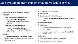 Step by Step program Implementation Procedure in NRM
4. Institutional Setup & Capacity Building
Key Steps:
 Form Implementation Committees
o Example: Water Management
Associations (WMAs) for irrigation
projects.
 Training & Awareness Programs
o Farmers taught climate-smart
agriculture by DAE (Dept. of Agricultural
Extension).
Example:
 Char Development and Settlement Project
(CDSP IV) trains coastal communities in saline-
tolerant farming.
5. On-Ground Implementation
A. Pilot Testing
 Small-scale trials before full rollout.
o Example: Solar-powered irrigation pilots in Barind
Tract.
B. Full-Scale Execution
 Activities:
o Afforestation, check-dam construction, fishery
sanctuaries.
o Example: Social Forestry Program planted 200,000+
trees in 2023.
Challenges:
 Contractor delays in infrastructure projects.
 Local resistance (e.g., land disputes).
 