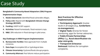 Case Study
Bangladesh’s Community-Based Adaptation (CBA) Program
Implementation Steps:
1. Needs Assessment: Identified flood-vulnerable villages.
2. Policy Link: Aligned with Bangladesh Climate Change
Strategy (BCCSAP).
3. Funding: UNDP & GEF support.
4. Activities: Raised homesteads, flood-resistant crops.
5. M&E: 30% reduction in flood damage in pilot areas.
Key Challenges in NRM Program Implementation
6. Bureaucratic Hurdles: Slow approvals from multiple
ministries.
7. Data Gaps: Incomplete GIS or hydrological data.
8. Climate Uncertainty: Cyclones/floods disrupt projects.
9. Community Mistrust: Past failures reduce participation.
Best Practices for Effective
Implementation
✔ Participatory Approach: Involve
locals in all stages (e.g., Sundarbans
co-management).
✔ Digital Tools: Drones for forest
monitoring, apps for farmer advisories.
✔ Public-Private Partnerships
(PPPs): E.g., Rural electrification via
solar mini-grids.
✔ Transparent Grievance
Redressal: Hotlines for corruption
complaints.
 
