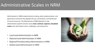 Administrative Scales in NRM
Administration in NRM involves decision-making, policy implementation, and
governance structures that regulate the use, conservation, and distribution
of natural resources. The effectiveness of NRM depends on how
administrative systems function across local, national, regional, and global
scales, each with distinct actors, challenges, and mechanisms.
• Local-Level Administration in NRM
• National-Level Administration in NRM
• Regional/Transboundary Administration in NRM
• Global-Level Administration in NRM
 