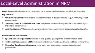 Local-Level Administration in NRM
Focus: Decentralized governance, community participation, and indigenous knowledge integration.
Key Features:
 Participatory Governance: Involves local communities in decision-making (e.g., Community Forest
Management).
 Customary Laws & Traditional Practices: Indigenous systems often govern land use, water rights,
and wildlife conservation.
 Local Institutions: Village councils, watershed committees, and farmer cooperatives play key roles.
Administrative Mechanisms:
 By-Laws & Local Regulations: Rules on fishing quotas, grazing limits, or deforestation bans.
 Joint Forest Management (JFM): Collaboration between forest departments and local communities.
 Watershed Development Programs: Local water user associations manage irrigation and
groundwater.
 