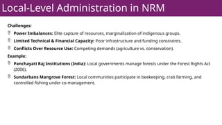Local-Level Administration in NRM
Challenges:
 Power Imbalances: Elite capture of resources, marginalization of indigenous groups.
 Limited Technical & Financial Capacity: Poor infrastructure and funding constraints.
 Conflicts Over Resource Use: Competing demands (agriculture vs. conservation).
Example:
 Panchayati Raj Institutions (India): Local governments manage forests under the Forest Rights Act
(2006).
 Sundarbans Mangrove Forest: Local communities participate in beekeeping, crab farming, and
controlled fishing under co-management.
 