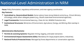 National-Level Administration in NRM
Focus: Policy formulation, regulatory enforcement, and inter-agency coordination.
Key Features:
 Centralized vs. Decentralized Models: Some nations have strong federal control (e.g., China’s Ministry
of Ecology), while others delegate powers (e.g., Brazil’s state-level environmental agencies).
 Legal Frameworks: Environmental laws (e.g., Clean Air Act, Wildlife Protection Act).
 Institutional Structures: Ministries of Environment, Agriculture, Energy, and Mining often overlap in
NRM.
Administrative Mechanisms:
 Permits & Licensing Systems: Regulate mining, logging, and water extraction.
 Environmental Impact Assessments (EIAs): Mandatory for large projects (dams, industries).
 National Parks & Protected Areas: Managed by forest departments or conservation agencies.
 