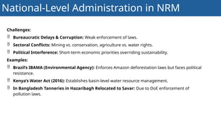 National-Level Administration in NRM
Challenges:
 Bureaucratic Delays & Corruption: Weak enforcement of laws.
 Sectoral Conflicts: Mining vs. conservation, agriculture vs. water rights.
 Political Interference: Short-term economic priorities overriding sustainability.
Examples:
 Brazil’s IBAMA (Environmental Agency): Enforces Amazon deforestation laws but faces political
resistance.
 Kenya’s Water Act (2016): Establishes basin-level water resource management.
 In Bangladesh Tanneries in Hazaribagh Relocated to Savar: Due to DoE enforcement of
pollution laws.
 