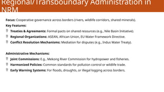 Regional/Transboundary Administration in
NRM
Focus: Cooperative governance across borders (rivers, wildlife corridors, shared minerals).
Key Features:
 Treaties & Agreements: Formal pacts on shared resources (e.g., Nile Basin Initiative).
 Regional Organizations: ASEAN, African Union, EU Water Framework Directive.
 Conflict Resolution Mechanisms: Mediation for disputes (e.g., Indus Water Treaty).
Administrative Mechanisms:
 Joint Commissions: E.g., Mekong River Commission for hydropower and fisheries.
 Harmonized Policies: Common standards for pollution control or wildlife trade.
 Early Warning Systems: For floods, droughts, or illegal logging across borders.
 