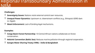 Regional/Transboundary Administration in
NRM
Challenges:
 Sovereignty Issues: Nations resist external control over resources.
 Unequal Power Dynamics: Upstream vs. downstream conflicts (e.g., Ethiopia’s GERD dam
vs. Egypt).
 Weak Enforcement: Lack of binding legal mechanisms.
Examples:
 Congo Basin Forest Partnership: 10 Central African nations collaborate on forest
conservation.
 Helsinki Convention (Baltic Sea): Reduces marine pollution through regional cooperation.
 Ganges Water Sharing Treaty (1996) – India & Bangladesh
 