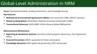 Global-Level Administration in NRM
Focus: International treaties, funding mechanisms, and knowledge sharing.
Key Features:
 Multilateral Environmental Agreements (MEAs): UN conventions (CBD, UNFCCC, Ramsar).
 Global Funding Bodies: World Bank, Global Environment Facility (GEF), UNDP.
 Transnational Advocacy: NGOs (WWF, IUCN) influence global NRM policies.
Administrative Mechanisms:
 Reporting & Compliance Systems: Countries submit progress reports (e.g., Paris Agreement
NDCs).
 Financial Incentives: REDD+ payments for forest conservation.
 Knowledge Networks: FAO’s global soil partnership, IPCC climate data.
 