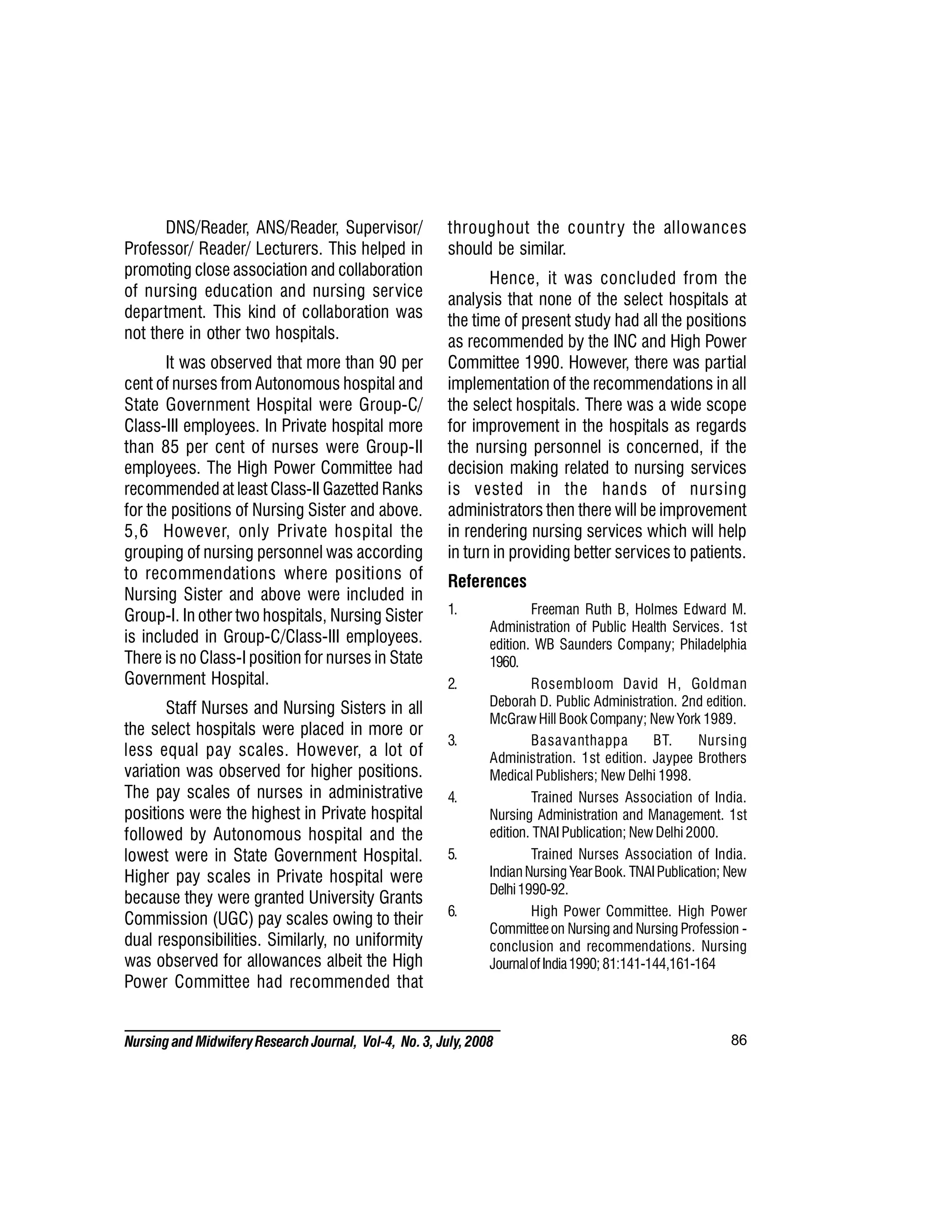 86
Nursing and MidwiferyResearch Journal, Vol-4, No. 3, July, 2008
DNS/Reader, ANS/Reader, Supervisor/
Professor/ Reader/ Lecturers. This helped in
promoting close association and collaboration
of nursing education and nursing service
department. This kind of collaboration was
not there in other two hospitals.
It was observed that more than 90 per
cent of nurses from Autonomous hospital and
State Government Hospital were Group-C/
Class-III employees. In Private hospital more
than 85 per cent of nurses were Group-II
employees. The High Power Committee had
recommended at least Class-II Gazetted Ranks
for the positions of Nursing Sister and above.
5,6 However, only Private hospital the
grouping of nursing personnel was according
to recommendations where positions of
Nursing Sister and above were included in
Group-I. In other two hospitals, Nursing Sister
is included in Group-C/Class-III employees.
There is no Class-I position for nurses in State
Government Hospital.
Staff Nurses and Nursing Sisters in all
the select hospitals were placed in more or
less equal pay scales. However, a lot of
variation was observed for higher positions.
The pay scales of nurses in administrative
positions were the highest in Private hospital
followed by Autonomous hospital and the
lowest were in State Government Hospital.
Higher pay scales in Private hospital were
because they were granted University Grants
Commission (UGC) pay scales owing to their
dual responsibilities. Similarly, no uniformity
was observed for allowances albeit the High
Power Committee had recommended that
throughout the country the allowances
should be similar.
Hence, it was concluded from the
analysis that none of the select hospitals at
the time of present study had all the positions
as recommended by the INC and High Power
Committee 1990. However, there was partial
implementation of the recommendations in all
the select hospitals. There was a wide scope
for improvement in the hospitals as regards
the nursing personnel is concerned, if the
decision making related to nursing services
is vested in the hands of nursing
administrators then there will be improvement
in rendering nursing services which will help
in turn in providing better services to patients.
References
1. Freeman Ruth B, Holmes Edward M.
Administration of Public Health Services. 1st
edition. WB Saunders Company; Philadelphia
1960.
2. Rosembloom David H, Goldman
Deborah D. Public Administration. 2nd edition.
McGrawHill Book Company; New York 1989.
3. Basavanthappa BT. Nursing
Administration. 1st edition. Jaypee Brothers
Medical Publishers; New Delhi 1998.
4. Trained Nurses Association of India.
Nursing Administration and Management. 1st
edition. TNAI Publication; New Delhi 2000.
5. Trained Nurses Association of India.
IndianNursing YearBook. TNAIPublication; New
Delhi1990-92.
6. High Power Committee. High Power
Committeeon Nursing and Nursing Profession -
conclusion and recommendations. Nursing
JournalofIndia1990; 81:141-144,161-164
 
