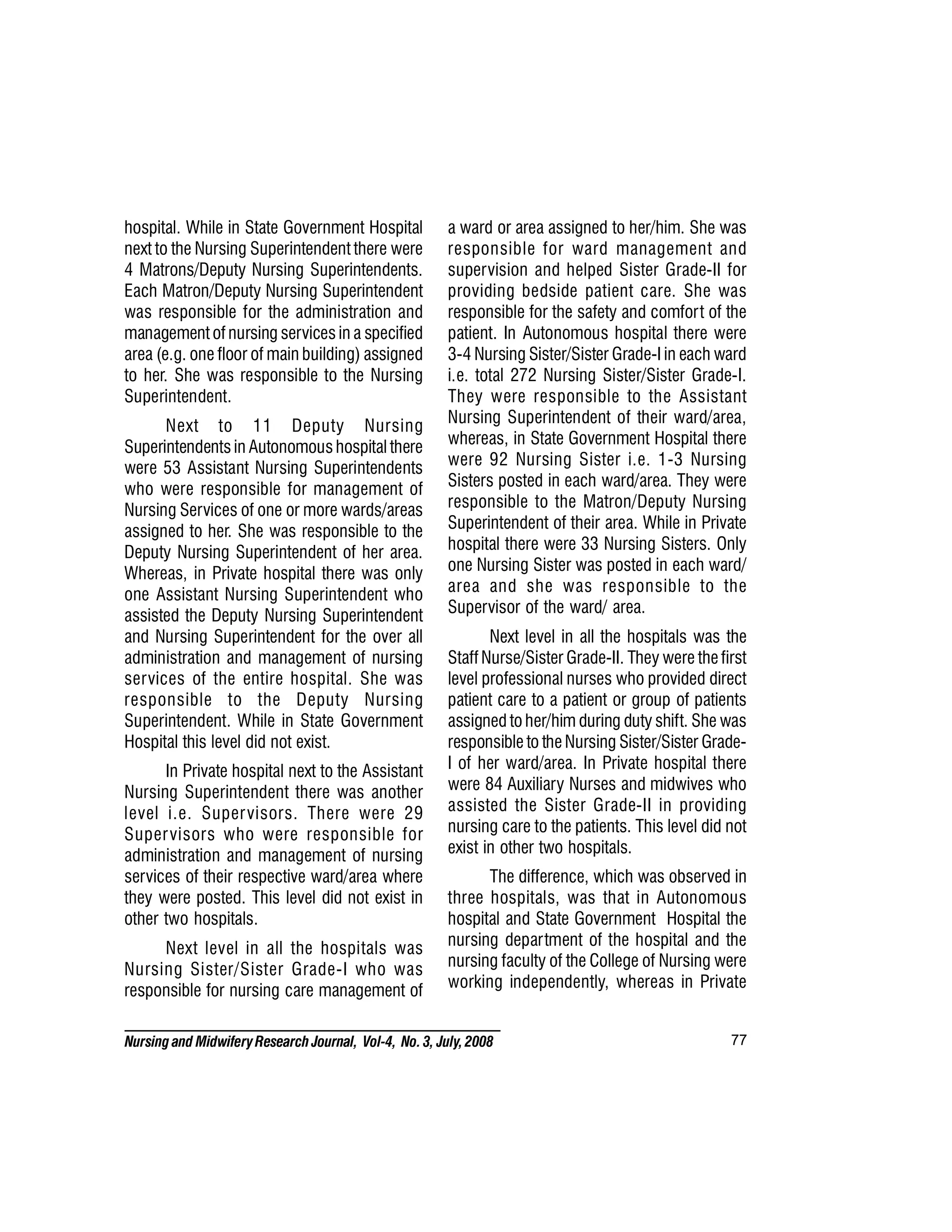 77
Nursing and MidwiferyResearch Journal, Vol-4, No. 3, July, 2008
hospital. While in State Government Hospital
next to the Nursing Superintendent there were
4 Matrons/Deputy Nursing Superintendents.
Each Matron/Deputy Nursing Superintendent
was responsible for the administration and
management of nursing services in a specified
area (e.g. one floor of main building) assigned
to her. She was responsible to the Nursing
Superintendent.
Next to 11 Deputy Nursing
Superintendents in Autonomous hospital there
were 53 Assistant Nursing Superintendents
who were responsible for management of
Nursing Services of one or more wards/areas
assigned to her. She was responsible to the
Deputy Nursing Superintendent of her area.
Whereas, in Private hospital there was only
one Assistant Nursing Superintendent who
assisted the Deputy Nursing Superintendent
and Nursing Superintendent for the over all
administration and management of nursing
services of the entire hospital. She was
responsible to the Deputy Nursing
Superintendent. While in State Government
Hospital this level did not exist.
In Private hospital next to the Assistant
Nursing Superintendent there was another
level i.e. Supervisors. There were 29
Supervisors who were responsible for
administration and management of nursing
services of their respective ward/area where
they were posted. This level did not exist in
other two hospitals.
Next level in all the hospitals was
Nursing Sister/Sister Grade-I who was
responsible for nursing care management of
a ward or area assigned to her/him. She was
responsible for ward management and
supervision and helped Sister Grade-II for
providing bedside patient care. She was
responsible for the safety and comfort of the
patient. In Autonomous hospital there were
3-4 Nursing Sister/Sister Grade-I in each ward
i.e. total 272 Nursing Sister/Sister Grade-I.
They were responsible to the Assistant
Nursing Superintendent of their ward/area,
whereas, in State Government Hospital there
were 92 Nursing Sister i.e. 1-3 Nursing
Sisters posted in each ward/area. They were
responsible to the Matron/Deputy Nursing
Superintendent of their area. While in Private
hospital there were 33 Nursing Sisters. Only
one Nursing Sister was posted in each ward/
area and she was responsible to the
Supervisor of the ward/ area.
Next level in all the hospitals was the
Staff Nurse/Sister Grade-II. They were the first
level professional nurses who provided direct
patient care to a patient or group of patients
assigned to her/him during duty shift. She was
responsible to the Nursing Sister/Sister Grade-
I of her ward/area. In Private hospital there
were 84 Auxiliary Nurses and midwives who
assisted the Sister Grade-II in providing
nursing care to the patients. This level did not
exist in other two hospitals.
The difference, which was observed in
three hospitals, was that in Autonomous
hospital and State Government Hospital the
nursing department of the hospital and the
nursing faculty of the College of Nursing were
working independently, whereas in Private
 