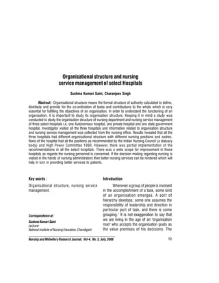 72
Nursing and MidwiferyResearch Journal, Vol-4, No. 3, July, 2008
Organisational structure and nursing
service management of select Hospitals
Sushma Kumari Saini, Charanjeev Singh
Abstract : Organisational structure means the formal structure of authority calculated to define,
distribute and provide for the co-ordination of tasks and contributions to the whole which is very
essential for fulfilling the objectives of an organisation. In order to understand the functioning of an
organisation, it is important to study its organisation structure. Keeping it in mind a study was
conducted to study the organisation structure of nursing department and nursing service management
of three select hospitals i.e. one Autonomous hospital, one private hospital and one state government
hospital. Investigator visited all the three hospitals and information related to organisation structure
and nursing service management was collected from the nursing office. Results revealed that all the
three hospitals had different organisational structure with different nursing positions and cadres.
None of the hospital had all the positions as recommended by the Indian Nursing Council (a statuary
body) and High Power Committee 1990. However, there was partial implementation of the
recommendations in all the select hospitals. There was a wide scope for improvement in these
hospitals as regards the nursing personnel is concerned. If the decision making regarding nursing is
vested in the hands of nursing administrators then better nursing services can be rendered which will
help in turn in providing better services to patients.
Key words :
Organisational structure, nursing service
management.
Introduction
Whenever a group of people is involved
in the accomplishment of a task, some kind
of an organisation emerges. A sort of
hierarchy develops; some one assumes the
responsibility of leadership and direction in
particular part of task, and there is some
grouping.1
It is not exaggeration to say that
we are living in the age of an 'organisation
man' who accepts the organisation goals as
the value premises of his decisions. The
Correspondenceat :
SushmaKumari Saini
Lecturer
National Instituteof Nursing Education, Chandigarh
..
 