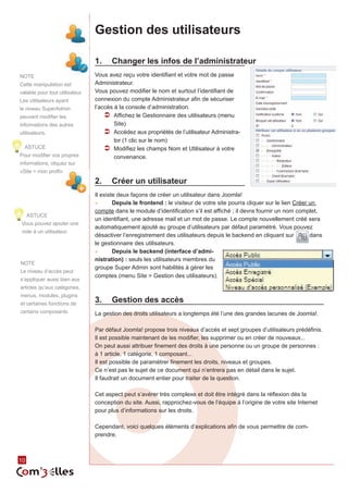 Gestion des utilisateurs

                                 1.	 Changer les infos de l’administrateur
NOTE                             Vous avez reçu votre identifiant et votre mot de passe
Cette manipulation est           Administrateur.
valable pour tout utilisateur.   Vous pouvez modifier le nom et surtout l’identifiant de
Les utilisateurs ayant           connexion du compte Administrateur afin de sécuriser
le niveau SuperAdmin             l’accès à la console d’administration.
peuvent modifier les                 ÂÂ Affichez le Gestionnaire des utilisateurs (menu
informations des autres                  Site)
utilisateurs.                        ÂÂ Accédez aux propriétés de l’utilisateur Administra‑
                                         tor (1 clic sur le nom)
  ASTUCE                             ÂÂ Modifiez les champs Nom et Utilisateur à votre
Pour modifier vos propres                convenance.
informations, cliquez sur
«Site > mon profil»

                                 2.	 Créer un utilisateur
                                 Il existe deux façons de créer un utilisateur dans Joomla!
                                 ►►      Depuis le frontend : le visiteur de votre site pourra cliquer sur le lien Créer un
                                 compte dans le module d’identification s’il est affiché ; il devra fournir un nom complet,
     ASTUCE
                                 un identifiant, une adresse mail et un mot de passe. Le compte nouvellement créé sera
Vous pouvez ajouter une
                                 automatiquement ajouté au groupe d’utilisateurs par défaut paramétré. Vous pouvez
note à un utilisateur.
                                 désactiver l’enregistrement des utilisateurs depuis le backend en cliquant sur          dans
                                 le gestionnaire des utilisateurs.
                                 ►►      Depuis le backend (interface d’admi-
                                 nistration) : seuls les utilisateurs membres du
NOTE
                                 groupe Super Admin sont habilités à gérer les
Le niveau d’accès peut
                                 comptes (menu Site > Gestion des utilisateurs).
s’appliquer aussi bien aux
articles qu’aux catégories,
menus, modules, plugins
et certaines fonctions de
                                 3.	 Gestion des accès
certains composants              La gestion des droits utilisateurs a longtemps été l’une des grandes lacunes de Joomla!.

                                 Par défaut Joomla! propose trois niveaux d’accès et sept groupes d’utilisateurs prédéfinis.
                                 Il est possible maintenant de les modifier, les supprimer ou en créer de nouveaux...
                                 On peut aussi attribuer finement des droits à une personne ou un groupe de personnes :
                                 à 1 article, 1 catégorie, 1 composant...
                                 Il est possible de paramétrer finement les droits, niveaux et groupes.
                                 Ce n’est pas le sujet de ce document qui n’entrera pas en détail dans le sujet.
                                 Il faudrait un document entier pour traiter de la question.

                                 Cet aspect peut s’avérer très complexe et doit être intégré dans la réflexion dès la
                                 conception du site. Aussi, rapprochez-vous de l’équipe à l’origine de votre site Internet
                                 pour plus d’informations sur les droits.

                                 Cependant, voici quelques éléments d’explications afin de vous permettre de com‑
                                 prendre.


        10
10
 