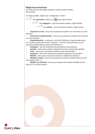 Régler les permissions
          Les droits peuvent être réglés à plusieurs niveaux et seront hérités.
          Par exemple :

          Au niveau du site : onglet «site > configuration > droits»
          hérite de
                        des extensions : cliquer sur               puis onglet «Droits»
                      hérite de
                                       des catégories : sous le formulaire d’édition, onglet «Droits»
                                  hérite de
                                              des articles : sous le formulaire d’édition, onglet «Droits»

          ►►     Connexion au site : est-ce que ce groupe est autorisé à se connecter sur le site
          frontend ?
          ►►     Connexion à l’administration : est-ce que ce groupe est autorisé à se connecter
          sur le site backend ?
          ►►     Superadministror : ce groupe a -t-il le droit d’effectuer n’importe quelle action
          sur n’importe quelle partie du site ? (attention : ne donner cette permission qu’aux
          groupes correspondant aux super administrateurs !)
          ►►     Configurer : droit de modification des paramètres d’une extension
          ►►     Accéder : accès quasi complet au Backend (hormis la configuration globale)
          ►►     Créer : est-ce que ce groupe est autorisé a créer des données ?
          ►►     Supprimer : est-ce que ce groupe est autorisé à supprimer des données ?
          ►►     Modifier : est-ce que ce groupe est autorisé à modifier des données ?
          ►►     Modifier le statut : est-ce que ce groupe est autorisé à modifier l’état d’une don‑
          née (publié, inactif...) ?
          ►►     Modifier ses éléments : est-ce que ce groupe est autorisé à modifier les don‑
          nées qu’il a lui même créées ?




     12
12
 