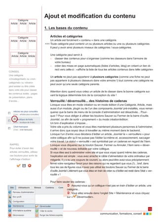 Ajout et modification du contenu
         Catégorie
  Article Article Article

                                 1.	Les bases du contenu

         Catégorie                   Articles et catégories
  Article Article Article            Un article est forcément « contenu » dans une catégorie.
                                 <<< Toute catégorie peut contenir un ou plusieurs articles ou une ou plusieurs catégories.
                                     Il peut y avoir ainsi plusieurs niveaux de catégories / sous-catégories.

         Catégorie
  Article Article Article
                                     Une catégorie peut servir à
                                     ►► classer des contenus pour s’organiser (comme les classeurs dans l’armoire de
                                        votre bureau)
                                     ►► créer des mises en page automatiques (listes d’articles, blog) en créant un lien di‑
                                        rect vers celle-ci : «affiche la liste de tous les articles contenus dans telle catégorie»
CONSEIL
Une catégorie
                                     Un article ne peut pas appartenir à plusieurs catégories (comme une fiche ne peut
«Uncategorised» ou «non-
                                     pas appartenir à plusieurs classeurs dans votre armoire !) tout comme une catégorie ne
catégorisé» ou «divers»
                                     peut avoir qu’une seule catégorie parente.
peut exister ou être créée
dans votre site pour classer
                                     Attention donc quand vous créez un article de le classer dans la bonne catégorie sui‑
les contenus isolés : pages
                                     vant la logique déterminée lors de la conception du site !
de présentation, plans
d’accès...                           Verrouillé / déverrouillé... des histoires de cadenas
                                     Lorsque vous êtes en mode création ou en mode édition d’une Catégorie, Article, mais
                                     aussi d’un module, plugin ou de l’un des composants Joomla! pré-installés, vous remar‑
                                     querez que la barre de menu de la console d’administration est désactivée... Pour‑
                                     quoi ? Pour vous obliger à utiliser les boutons Sauver ou Fermer de la barre d’outils
                                     Joomla!, ce afin de sortir « proprement » du mode création/édition.
                                     Un brin d’explication s’impose...
                                     Votre site a pris du volume et vous êtes maintenant plusieurs personnes à l’administrer,
                                     il arrive donc que soyez deux à travailler au même moment dans le backend.
                                     Lorsque l’un d’entre vous décidera d’éditer un article, Joomla! le « verrouillera » pour
                                     votre collègue afin qu’il ne puisse pas l’éditer lui-même et, accessoirement, saccager
                                     votre travail. Le statut « verrouillé » est symbolisé par un cadenas en regard de l’item.
RAPPEL                               Lorsque vous cliquerez sur le bouton Sauver, Fermer ou Annuler, l’item sera « déver‑
Pour éviter d’avoir des              rouillé » et de nouveau éditable par votre collègue.
articles verrouillés, utilisez       Si vous êtes seul à administrer votre site et que vous voyez quand même des cadenas,
ces boutons pour sortir de           l’explication est simple : vous avez arraché le câble d’alimentation de votre ordinateur par
l’affichage d’édition :              mégarde, il y a eu une coupure de courant, ou alors peut-être avez-vous précipitamment
                                     fermé votre navigateur favori pour des raisons qui ne regardent que vous (!)... bref, dans
                                     tous les cas de figures vous n’avez pas utilisé les boutons Sauver ou Fermer de la barre
                                     d’outils Joomla! L’élément que vous étiez en train de créer ou d’éditer est resté dans l’état « ver‑
                                     rouillé » !

                                     Pour faire sauter les cadenas :
                                                   ÂÂ Assurez-vous qu’un collègue n’est pas en train d’éditer un article, une
                                                   catégorie...
                                                   ÂÂ Vous allez ensuite dans l’onglet Site > Maintenance et vous cliquez
                                                   sur «     Déverrouiller».



                                                                                                                                    13
                                                                                     communication, formations, conseil
 