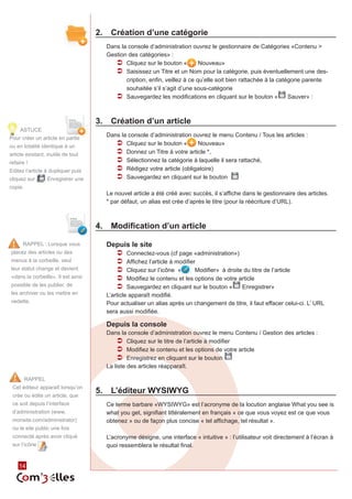 2.	 Création d’une catégorie
                                      Dans la console d’administration ouvrez le gestionnaire de Catégories «Contenu >
                                      Gestion des catégories» :
                                         ÂÂ Cliquez sur le bouton «         Nouveau»
                                         ÂÂ Saisissez un Titre et un Nom pour la catégorie, puis éventuellement une des‑
                                             cription, enfin, veillez à ce qu’elle soit bien rattachée à la catégorie parente
                                             souhaitée s’il s’agit d’une sous-catégorie
                                         ÂÂ Sauvegardez les modifications en cliquant sur le bouton « Sauver» :


                                    3.	 Création d’un article
     ASTUCE
Pour créer un article en partie
                                      Dans la console d’administration ouvrez le menu Contenu / Tous les articles :
ou en totalité identique à un
                                         ÂÂ Cliquez sur le bouton «     Nouveau»
article existant, inutile de tout        ÂÂ Donnez un Titre à votre article *,
refaire !                                ÂÂ Sélectionnez la catégorie à laquelle il sera rattaché,
Editez l’article à dupliquer puis        ÂÂ Rédigez votre article (obligatoire)
cliquez sur       Enregistrer une        ÂÂ Sauvegardez en cliquant sur le bouton
copie.
                                      Le nouvel article a été créé avec succès, il s’affiche dans le gestionnaire des articles.
                                      * par défaut, un alias est crée d’après le titre (pour la réécriture d’URL).



                                    4.	 Modification d’un article

      RAPPEL : Lorsque vous           Depuis le site
placez des articles ou des              ÂÂ Connectez-vous (cf page «administration»)
menus à la corbeille, seul              ÂÂ Affichez l’article à modifier
leur statut change et devient           ÂÂ Cliquez sur l’icône «        Modifier» à droite du titre de l’article
«dans la corbeille». Il est ainsi       ÂÂ Modifiez le contenu et les options de votre article
possible de les publier, de             ÂÂ Sauvegardez en cliquant sur le bouton « Enregistrer»
les archiver ou les mettre en         L’article apparaît modifié.
vedette.                              Pour actualiser un alias après un changement de titre, il faut effacer celui-ci. L’ URL
                                      sera aussi modifiée.

                                      Depuis la console
                                      Dans la console d’administration ouvrez le menu Contenu / Gestion des articles :
                                          ÂÂ Cliquez sur le titre de l’article à modifier
                                          ÂÂ Modifiez le contenu et les options de votre article
                                          ÂÂ Enregistrez en cliquant sur le bouton
                                      La liste des articles réapparaît.

         RAPPEL
 Cet éditeur apparaît lorsqu’on
 crée ou édite un article, que
                                    5.	 L’éditeur WYSIWYG
 ce soit depuis l’interface           Ce terme barbare «WYSIWYG» est l’acronyme de la locution anglaise What you see is
 d’administration (www.               what you get, signifiant littéralement en français « ce que vous voyez est ce que vous
 monsite.com/administrator)           obtenez » ou de façon plus concise « tel affichage, tel résultat ».
 ou le site public une fois
 connecté après avoir cliqué          L’acronyme désigne, une interface « intuitive » : l’utilisateur voit directement à l’écran à
 sur l’icône                          quoi ressemblera le résultat final.


    14
 