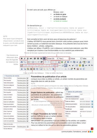 En bref, sans cet outil, pour afficher ça :
                                                                                Bonjour, voici :
                                                                            •	 un texte en gras
                                                                            •	 un texte en italique
                                                                            •	 un texte souligné
                                                                            •	 un texte en couleur

                                         On devrait écrire ça :
                                         <p>Bonjour, voici : </p><ul><li><strong>un texte en gras</
                                         li><li><em>un texte en italique</em></li><li><u>un texte sou-
                                         ligné</u></li><li><span style=«color:#008000»>un texte en cou-
                                         leur</span></li></ul>
NOTE
Pour savoir à quoi correspond            Soit connaître le html, avoir de bons yeux et beaucoup de patience !
chaque bouton, survolez-le avec          L’éditeur WYSIWYG nous permet donc d’enrichir votre contenu presque aussi intuiti‑
la souris, une info-bulle apparaît       vement qu’avec un traitement de texte classique. Il se présente dans tous les formu‑
indiquant à quoi il sert                 laires d’édition : articles, catégories...
                                         L’éditeur par défaut «TinyMCE» (voir ci-dessous), comme toute extension, peut être
                                         remplacé par d’autres si ses fonctionnalités ne vous satisfont pas entièrement.
                                     Permet de formater rapidement le texte tel que défini dans le template.
     Ces boutons se
     retrouvent dans
    tous les logiciels
    de traitement de
               textes




                                 Créer et éditer des tableaux         Créer et éditer des liens

                                               Paramètres de publication d’un article
                                               Lorsque vous créez ou éditez un article, un certain nombre de paramètres est
                                               disponible dans le volet de droite :
                                               NOTE
                                               La valeur Paramètre global correspond à la valeur définie dans la Configuration Globale
                                               du site (Onglet Contenu > Gestion des articles puis         )


                                               Onglet Options de publication : définit des
                                               paramètres de publication, des paramètres
                                               sur l’auteur et sur le calendrier de publication
                                               de l’article.
                                                   On peut programmer l’affichage de l’article. Ces
                                                                              paramètres peuvent
                                                être pris en compte aussi dans certains cas pour le
                                                                                      tri d’articles.



                                               << Onglet ‘Paramètres de l’article’: vous
                                               permet d’afficher ou pas un certain nombre
                                               d’informations liées à l’article.
                                               IMPORTANT: ces paramètres n’ont pas d’effets sur les articles «en vedette».
                                               Pour ces derniers les paramètres sont accessibles via le menu Menu / (mon
                                               menu) en éditant le lien Accueil ou dans les paramètres globaux

                                                                                                                                         15
                                                                                                  communication, formations, conseil
 