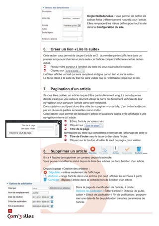 Onglet Métadonnées : vous permet de définir les
                                               balises Méta (référencement naturel) pour l’article.
                                               Elles remplacent les métas définis pour tout le site
                                               dans la Configuration du site.




     6.	 Créer un lien «Lire la suite»
     Cette option vous permet de couper l’article en 2 : la première partie s’affichera dans un
     premier temps suivi d’un lien «Lire la suite», et l’article complet s’affichera une fois ce lien
     cliqué.
     ÂÂ Placez votre curseur à l’endroit du texte où vous souhaitez le couper.
     ÂÂ Cliquez sur
     L’éditeur affiche un trait qui sera remplacé en ligne par un lien «Lire la suite»
     Le texte placé à la suite du trait ne sera visible que si l’internaute clique sur le lien.



     7.	 Pagination d’un article
     Si vous êtes prolixe, un article risque d’être particulièrement long. La conséquence
     directe c’est que vos visiteurs devront utiliser la barre de défilement verticale de leur
     navigateur pour parcourir l’article dans son intégralité.
     Dans certains cas il peut donc être utile de « paginer » un article, c’est à dire le décou‑
     per en plusieurs parties accessibles via un index.
     Cette option vous permet de découper l’article en plusieurs pages avec affichage d’une
     navigation interne à l’article.
                       ÂÂ Éditez l’article de votre choix
                       ÂÂ Cliquez sur
                       ÂÂ Titre de la page
                       correspond au texte qui complétera le titre lors de l’affichage de celle-ci
                       ÂÂ Titre de l’index sera le texte du lien dans l’index.
                       ÂÂ Cliquez sur le bouton «Insérer le saut de page» pour valider.


     8.	 Supprimer un article
     Il y a 4 façons de supprimer un contenu depuis la console.
     Vous pouvez modifier le statut depuis la liste des articles ou dans l’édition d’un article.

     Depuis la page «Gestion des articles» :
        Dépublier - enlève seulement de l’affichage
        Archiver - range l’article dans une archive (on peut afficher les archives à part)
        Corbeille - déplace l’article dans la corbeille lors de l’édition d’un article.

                                    Dans la page de modification de l’article, à droite :
                                    Options de publication : Éditer l’article > Options de publi‑
                                    cation > Début de publication / Fin de publication : program‑
                                    mer une date de fin de publication dans les paramètres de
                                    l’article.


16
 