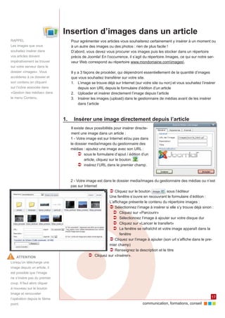 Insertion d’images dans un article
RAPPEL                           Pour agrémenter vos articles vous souhaiterez certainement y insérer à un moment ou
Les images que vous              à un autre des images ou des photos : rien de plus facile !
souhaitez insérer dans           D’abord, vous devez vous procurer vos images puis les stocker dans un répertoire
vos articles doivent             précis de Joomla! En l’occurrence, il s’agit du répertoire /images, ce qui sur notre ser‑
impérativement se trouver        veur Web correspond au répertoire www.mondomaine.comimages.
sur votre serveur dans le
dossier «images». Vous           Il y a 3 façons de procéder, qui dépendront essentiellement de la quantité d’images
accéderez à ce dossier et        que vous souhaitez transférer sur votre site.
son contenu en cliquant          1.	 L’image se trouve déjà sur Internet (sur votre site ou non) et vous souhaitez l’insérer
sur l’icône associée dans             depuis son URL depuis le formulaire d’édition d’un article
«Gestion des médias» dans        2.	 Uploader et insérer directement l’image depuis l’article
le menu Contenu.                 3.	 Insérer les images (upload) dans le gestionnaire de médias avant de les insérer
                                      dans l’article



                              1.	 Insérer une image directement depuis l’article
                                 Il existe deux possibilités pour insérer directe‑
                                 ment une image dans un article :
                                 1 - Votre image est sur Internet et/ou pas dans
                                 le dossier media/images du gestionnaire des
                                 médias : ajoutez une image avec son URL :
                                      ÂÂ sous le formulaire d’ajout / édition d’un
                                          article, cliquez sur le bouton
                                      ÂÂ insérez l’URL dans le premier champ.


                                 2 - Votre image est dans le dossier media/images du gestionnaire des médias ou n’est
                                 pas sur Internet
                                                        ÂÂCliquez sur le bouton            sous l’éditeur
                                                        Une fenêtre s’ouvre en recouvrant le formulaire d’édition :
                                                        L’affichage présente le contenu du répertoire images :
                                                        ÂÂSélectionnez l’image à insérer si elle s’y trouve déjà sinon :
                                                          ÂÂ Cliquez sur «Parcourir»
                                                          ÂÂ Sélectionnez l’image à ajouter sur votre disque dur
                                                          ÂÂ Cliquez sur «Lancer le transfert»
                                                          ÂÂ La fenêtre se rafraîchit et votre image apparaît dans la
                                                               fenêtre
                                                        ÂÂCliquez sur l’image à ajouter (son url s’affiche dans le pre‑
                                                        mier champ)
                                                        ÂÂRenseignez la description et le titre
    ATTENTION                               ÂÂ Cliquez sur «Insérer».
Lorsqu’on télécharge une
image depuis un article, il
est possible que l’image
ne s’insère pas du premier
coup. Il faut alors cliquer
à nouveau sur le bouton
Image et renouveler
l’opération depuis le 5ème                                                                                               17
point.                                                                        communication, formations, conseil
 