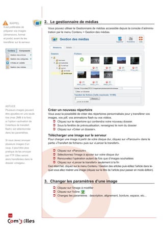 Rappel                   2.	 Le gestionnaire de médias
Il est préférable de
                                Vous pouvez utiliser le Gestionnaire de médias accessible depuis la console d’adminis‑
préparer vos images
                                tration par le menu Contenu > Gestion des médias.
(dimensions, format
et poids) avant de les
transférer sur le serveur.




 ASTUCE
 Plusieurs images peuvent       Créer un nouveau répertoire
 être ajoutées en une seule     Vous avez la possibilité de créer des répertoires personnalisés pour y transférer vos
 fois (max 2MB à la fois)       images, vos pdf, vos animations flash ou vos vidéos.
 si l’option «activation de        ÂÂ Cliquez sur le répertoire qui contiendra votre nouveau dossier.
 l’interface de transfert          ÂÂ Sous la fenêtre de prévisualisation, renseignez le nom du dossier
 flash» est sélectionnée           ÂÂ Cliquez sur «Créer un dossier».
 dans les paramètres.
                                Télécharger une image sur le serveur
 Si vous devez envoyer          Pour charger une image à partir de votre disque dur, cliquez sur «Parcourir» dans la
 plusieurs images d’un          partie «Transfert de fichiers» puis sur «Lancer le transfert».
 coup, il peut être plus
 pratique de les envoyer            ÂÂ Cliquez sur «Parcourir»
 par FTP. Elles seront              ÂÂ Sélectionnez l’image à ajouter sur votre disque dur
 alors transférées dans le          ÂÂ Renouvelez l’opération autant de fois que d’images souhaitées
 dossier «images».                  ÂÂ Cliquez sur «Lancer le transfert» seulement à la fin
                                Ceci étant fait, cliquez sur le menu Contenu / Gestion des articles puis éditez l’article dans le‑
                                quel vous allez insérer une image (cliquez sur le titre de l’article pour passer en mode édition).



                              3.	 Changer les paramètres d’une image
                                    ÂÂ Cliquez sur l’image à modifier
                                    ÂÂ Cliquez sur l’icône
                                    ÂÂ Changez les paramètres : description, alignement, bordure, espace, etc...




     18
 