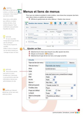 RAPPEL
 Pour faire un lien vers un
 contenu, un fichier ou un       Menus et liens de menus
 composant, il faut d’abord
 que celui-ci existe.               Pour que vos visiteurs accèdent à votre contenu, vous devez leur proposer des liens
                                    vers celui-ci dans un système de navigation
 Votre menu a été calibré               ÂÂ Affichez le gestionnaire de menu (Menus > Gestion des menus)
 pour afficher un certain
 nombre de liens, d’une
 certaine longueur. Toute
 modification peut perturber
 l’équilibre de celui-ci.




      ASTUCE
      Si vous vous êtes
  trompé dans le type de lien,
  pas de panique !
  Vous pouvez toujours le
  modifier :
  Editez un lien en cliquant     1.	 Ajouter un lien
  sur son titre et cliquez sur
  «changer le type» en haut.           ÂÂ Sélectionnez le menu dans lequel vous allez ajouter des liens
                                       ÂÂ Cliquez sur le bouton « Nouveau».
                                       ÂÂ Sélectionnez le type de lien de menu (voir page suivante)




      ASTUCE
      Vous pouvez ajouter
 une note à un menu.
 Invisible pour l’internaute,
 il vous permet de noter des
 informations internes aux
 administrateurs du site.




     signifie que l’élément
affiché par ce lien sera celui
utilisé par défaut




                                                                                                                      19
                                                                              communication, formations, conseil
 