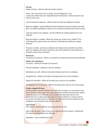 Articles
Articles archivés : affiche la liste des articles archivés

Article : fait un lien direct vers un article, qu’il soit catégorisé ou non.
L’article sera affiché dans son intégralité (texte d’introduction + texte principal en cas
de lien Lire la suite)

Liste de toutes les catégories : affiche la liste de toutes les catégories d’articles

Blog d’une catégorie : permet d’afficher le texte d’introduction de tous les articles d’une caté‑
gorie. Les articles sont affichés en blocs les uns au dessous des autres comme dans un blog.

Liste des articles d’une catégorie : permet d’afficher les articles appartenant à une
catégorie.

Blog des articles en vedette : affiche les articles qui ont été mis en vedette en
mode blog (blocs répartis dans des colonnes). Généralement utilisé pour la page
d’accueil.

Proposer un article : permet aux utilisateurs de rédiger et de soumettre des articles
dans une catégorie de contenu donnée de votre site; l’article devra être publié par un
utilisateur ayant accès au backend.

Recherche
Formulaire de recherche : affiche un formulaire de recherche avancée personnalisable

Gestion des utilisateurs
Connexion : affiche le formulaire de connexion

Profil de l’utilisateur : affiche les infos de l’utilisateur

Modification du profil : affiche le formulaire d’édition des infos d’un utilisateur

Enregistrement : affiche le formulaire d’enregistrement d’un nouvel utilisateur.

Rappel de l’identifiant : affiche le formulaire pour retrouver son identifiant.

Réinitialisation du mot de passe : affiche le formulaire pour retrouver son mot de passe.

Fenêtre intégrée (IFrame)
Contenu externe : permet d’afficher dans votre site une page ou un site externe sous
forme d’iFrame; il peut s’agir d’une page précise (par exemple http://www.site_externe.
com/script.php) ou d’un site entier (par exemple http://www.site_externe.com).
Une IFrame est un cadre dans votre page qui permet d’afficher un contenu externe
à votre site. Ce cadre peut avoir des barres de défilement comme la fenêtre de votre
navigateur et ses dimensions peuvent être définies.

Liens divers
URL externe : permet d’afficher une page extérieure au site

Alias de lien de menu : crée un lien vers un élément de menu existant. Il bénéficiera
des mêmes caractéristiques (url, affichage...)

Séparateur : crée un élément sans lien.


                                                                                                    21
                                                       communication, formations, conseil
 