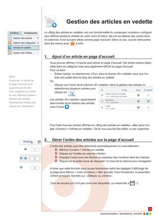 Gestion des articles en vedette
                              Le «Blog des articles en vedette» est une fonctionnalité du composant «contenu» configuré
                              pour afficher plusieurs articles de votre choix en blocs, les uns au-dessus des autres et/ou
                              en colonnes. Il est souvent utilisé comme page d’accueil. Dans ce cas, vous le retrouverez
                              dans les menus avec          à côté.




                              1.	 Ajout d’un article en page d’accueil
                                  Vous pouvez afficher n’importe quel article en page d’accueil. Cet article restera dispo‑
                                  nible dans sa catégorie mais sera également affiché en page d’accueil.
                                  Pour ce faire :
                                  ►► Éditez l’article, et sélectionnez «Oui» dans le champ «En vedette» pour que l’ar‑
INFO                                  ticle soit publié dans le blog des articles en vedette
Supprimer un article de           Ou
la page d’accueil ne le           ►► Cliquez sur l’icone de la colonne «En vedette» dans la gestion des articles ou
supprime pas du site.                 sélectionnez plusieurs articles puis
Pour supprimer un article             cliquez sur
du site, affichez Contenu -
Gestion des articles.             Les articles «En vedette» apparaissent
Sélectionnez l’article puis       dans la liste de la Gestion des articles
cliquez sur «Corbeille»»          avec l’icone       :




                                  Pour lister tous les articles affichés en «Blog des articles en vedette», allez dans l’on‑
                                  glet «Contenu > Articles en vedette». De là vous pourrez les éditer, ou les supprimer.



                              2.	 Gérer l’ordre des articles sur la page d’accueil
                                  L’ordre des articles peut être déterminé automatiquement ou manuellement :
                                      ÂÂ Affichez Contenu > Articles en vedette
                                      ÂÂ Cliquez sur l’entête de colonne «Ordre»
                                      ÂÂ Changez l’ordre avec les flèches ou saisissez des numéros dans les champs
                                      ÂÂ Cliquez sur la petite icone de disquette* en haut de la colonne pour enregistrer

                                  A noter que cette fonction peut ne pas fonctionner selon les réglages d’affichage de
                                  la page dans Menus > (nom du menu) > (lien accueil). Pour fonctionner, le paramètre
                                  «Ordre principal» doit être sur «Défaut» ou «Ordre».

                                  *pour les jeunes qui n’ont pas connu les disquettes, ça ressemble à         ;-)




                                                                                                                          23
                                                                               communication, formations, conseil
 