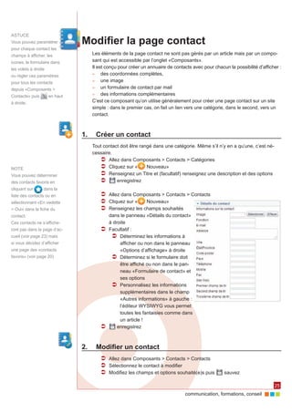 Astuce
Vous pouvez paramètrer          Modifier la page contact
pour chaque contact les
champs à afficher, les             Les éléments de la page contact ne sont pas gérés par un article mais par un compo‑
icones, le formulaire dans         sant qui est accessible par l’onglet «Composants».
les volets à droite                Il est conçu pour créer un annuaire de contacts avec pour chacun la possibilité d’afficher :
                                   ►► des coordonnées complètes,
ou régler ces paramètres
                                   ►► une image
pour tous les contacts
                                   ►► un formulaire de contact par mail
depuis «Composants >
                                   ►► des informations complémentaires
Contacts» puis        en haut
à droite.                          C’est ce composant qu’on utilise généralement pour créer une page contact sur un site
                                   simple : dans le premier cas, on fait un lien vers une catégorie, dans le second, vers un
                                   contact.



                                1.	 Créer un contact
                                   Tout contact doit être rangé dans une catégorie. Même s’il n’y en a qu’une, c’est né‑
                                   cessaire.
                                      ÂÂ Allez dans Composants > Contacts > Catégories
NOTE                                  ÂÂ Cliquez sur «       Nouveau»
Vous pouvez déterminer                ÂÂ Renseignez un Titre et (facultatif) renseignez une description et des options
des contacts favoris en               ÂÂ      enregistrez
cliquant sur      dans la
liste des contacts ou en               ÂÂ Allez dans Composants > Contacts > Contacts
sélectionnant «En vedette              ÂÂ Cliquez sur «   Nouveau»
> Oui» dans la fiche du                ÂÂ Renseignez les champs souhaités
contact.                                  dans le panneau «Détails du contact»
Ces contacts ne s’affiche‑                à droite
ront pas dans la page d’ac‑            ÂÂ Facultatif :
cueil (voir page 23) mais                  ÂÂ Déterminez les informations à
si vous décidez d’afficher                     afficher ou non dans le panneau
une page des «contacts                         «Options d’affichage» à droite
favoris» (voir page 20)                    ÂÂ Déterminez si le formulaire doit
                                               être affiché ou non dans le pan‑
                                               neau «Formulaire de contact» et
                                               ses options
                                           ÂÂ Personnalisez les informations
                                               supplémentaires dans le champ
                                               «Autres informations» à gauche :
                                               l’éditeur WYSIWYG vous permet
                                               toutes les fantaisies comme dans
                                               un article !
                                       ÂÂ     enregistrez



                                2.	 Modifier un contact
                                       ÂÂ Allez dans Composants > Contacts > Contacts
                                       ÂÂ Sélectionnez le contact à modifier
                                       ÂÂ Modifiez les champs et options souhaité(e)s puis         sauvez

                                                                                                                           25
                                                                                communication, formations, conseil
 