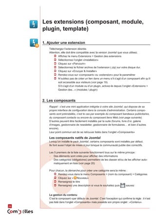 Les extensions (composant, module,
     plugin, template)

     1.	Ajouter une extension
        Téléchargez l’extension désirée.
        Attention, elle doit être compatible avec la version Joomla! que vous utilisez.
            ÂÂ Affichez le menu Extensions > Gestion des extensions
            ÂÂ Sélectionnez l’onglet «Installation»
            ÂÂ Cliquez sur «Parcourir»
            ÂÂ Sélectionnez le fichier archive de l’extension (.zip) sur votre disque dur.
            ÂÂ Cliquez sur «Envoyer & Installer»
            ÂÂ Rendez-vous sur «composant» ou «extension» pour le paramétrer
            ÂÂ N’oubliez pas de créer un lien dans un menu s’il s’agit d’un composant afin qu’il
                soit accessible aux visiteurs (voir page 19).
                S’il s’agit d’un module ou d’un plugin, activez-le depuis l’onglet «Extensions >
                Gestion des...» (modules / plugin)



     2.	Les composants
        Rappel : c’est une mini application intégrée à votre site Joomla!, qui dispose de sa
        propre interface de configuration dans la console d’administration. Certains compo-
        sants sont préinstallés, c’est le cas par exemple du composant bandeaux publicitaires,
        du composant contacts ou encore du composant liens Web (voir page suivante).
        D’autres peuvent être facilement installés par la suite (forums, livre d’or, galerie
        d’images, gestionnaire de newsletter, gestionnaire de formulaires… et bien d’autres
        encore).
        Leur point commun est de se retrouver listés dans l’onglet «Composants»

        Les composants natifs de Joomla!
        Lorsqu’on installe le pack Joomla!, certains composants sont installés par défaut.
        Ils font aussi l’objet de mises à jour lorsque la communauté publie des correctifs.

        Les 5 premiers de la liste suivante fonctionnent tous sur le même principe :
        ►► Des éléments sont créés pour afficher des informations
        ►► Des catégories (obligatoires) permettent de les classer et/ou de les afficher auto‑
           matiquement en liste (voir page 20)

        Pour chacun, la démarche pour créer une catégorie sera la même :
           ÂÂ Rendez-vous dans le menu Composants > (nom du composant) > Catégories
           ÂÂ Cliquez sur « Nouveau»
           ÂÂ Renseignez le titre
           ÂÂ Renseignez une description si vous le souhaitez puis    sauvez


        La gestion du contenu
        C’est le composant «par défaut» de Joomla!. C’est l’exception qui confirme la règle : il n’est
        pas listé dans l’onglet «Composants» mais possède son propre onglet : «Contenu».
26
 
