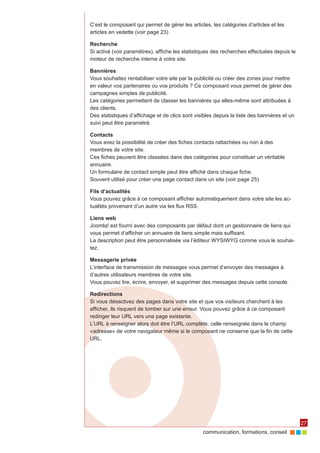 C’est le composant qui permet de gérer les articles, les catégories d’articles et les
articles en vedette (voir page 23)

Recherche
Si activé (voir paramètres), affiche les statistiques des recherches effectuées depuis le
moteur de recherche interne à votre site.

Bannières
Vous souhaitez rentabiliser votre site par la publicité ou créer des zones pour mettre
en valeur vos partenaires ou vos produits ? Ce composant vous permet de gérer des
campagnes simples de publicité.
Les catégories permettent de classer les bannières qui elles-même sont attribuées à
des clients.
Des statistiques d’affichage et de clics sont visibles depuis la liste des bannières et un
suivi peut être paramétré.

Contacts
Vous avez la possibilité de créer des fiches contacts rattachées ou non à des
membres de votre site.
Ces fiches peuvent être classées dans des catégories pour constituer un véritable
annuaire.
Un formulaire de contact simple peut être affiché dans chaque fiche.
Souvent utilisé pour créer une page contact dans un site (voir page 25)

Fils d’actualités
Vous pouvez grâce à ce composant afficher automatiquement dans votre site les ac‑
tualités provenant d’un autre via les flux RSS.

Liens web
Joomla! est fourni avec des composants par défaut dont un gestionnaire de liens qui
vous permet d’afficher un annuaire de liens simple mais suffisant.
La description peut être personnalisée via l’éditeur WYSIWYG comme vous le souhai‑
tez.

Messagerie privée
L’interface de transmission de messages vous permet d’envoyer des messages à
d’autres utilisateurs membres de votre site.
Vous pouvez lire, écrire, envoyer, et supprimer des messages depuis cette console.

Redirections
Si vous désactivez des pages dans votre site et que vos visiteurs cherchent à les
afficher, ils risquent de tomber sur une erreur. Vous pouvez grâce à ce composant
rediriger leur URL vers une page existante.
L’URL à renseigner alors doit être l’URL complète, celle renseignée dans le champ
«adresse» de votre navigateur même si le composant ne conserve que la fin de cette
URL.




                                                                                             27
                                                 communication, formations, conseil
 
