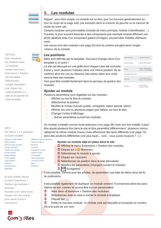 3.	 Les modules
                              Rappel : pour faire simple, un module est un bloc que l’on trouvera généralement au-
                              tour du corps de la page web, par exemple dans la colonne de gauche ou la colonne de
                              droite de notre site.
                              Certains modules sont pré-installés (module de menu principal, module d’identification…).
                              D’autres, le plus souvent associés à des composants (par exemple module affichant une
                              photo aléatoire tirée d’un composant galerie d’images), peuvent être installés ultérieure‑
                              ment.
                              Les menus sont des modules (voir page 20) dont le contenu est géré dans l’onglet
                              «menu» de la console.

ASTUCE                        Les positions
Pour visualiser               Elles sont définies par le template. Tout peut changer donc d’un
les positions dans            template à un autre !
un template,                  Le site est découpé en une grille dont chaque case est nommée.
rendez-vous dans              Il peut y avoir plusieurs modules dans une même position. Ils se
Extensions > Gestion          mettront alors les uns au dessous des autres selon leur ordre
des templates                 dans la liste des modules.
Sélectionnez                  Ceci peut être modifié facilement dans le panneau de gestion des
l’onglet «template»           modules.
puis cliquez sur
«prévisualisaton» à           Ajouter un module
côté de la vignette de        Plusieurs paramètres sont réglables sur les modules :
votre template.               ►►    Afficher ou non le titre du module
                              ►►    Sélectionner la position
                              ►►    Modifier le niveau d’accès (public, enregistré, statut spécial, client)
                                ►► Afficher sur une ou plusieurs pages (par défaut, sur tout le site)
                                ►► Changer l’ordre d’affichage
                                ►► ... Autres paramètres suivant les modules


                              Un module s’installe comme toute extension (voir page 26) mais une fois installé, il peut
INFO                          être ajouté plusieurs fois dans le site et être paramêtré différemment : plusieurs menus
Par défaut, il y a quelques   utiliseront le même module (menu) mais afficheront des liens différents (voir page 19)
modules installés :           dans des positions différentes (voir plus haut)... (voir... vous suivez toujours ? ;-) )

                                          Ajouter un module déjà en place dans le site
                                          ÂÂAffichez le menu Extensions > Gestion des modules
                                          ÂÂCliquez sur « Nouveau»
                                          ÂÂSélectionnez le module à ajouter
                                          ÂÂCliquez sur «suivant»
                                          ÂÂSélectionnez sa position dans la liste déroulante
                                          ÂÂModifiez les paramètres (changent suivant le module)
                                          ÂÂ      Enregistrez
                              Il est possible, comme pour les articles, de paramétrer une date de début et/ou de fin
Ils sont visibles depuis      de publication.
le menu Extensions >
Gestion des modules >         Il est possible également de dupliquer un module existant. Il conservera alors les para‑
Nouveau                       mètres de son «clone» et pourra être ou non personnalisé.
Survolez avec votre souris    ÂÂ Allez dans «Extensions > Gestion des modules»
chaque nom de module          ÂÂ Sélectionnez avec la case à cocher le module à dupliquer
pour savoir à quoi il         ÂÂ Cliquez sur
correspond.                   ÂÂ Editez le nouveau module : le module créé est dépublié et comporte un numéro
                              (N) à la suite de son nom

    28
 