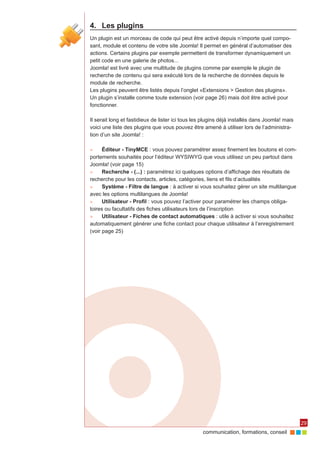 4.	 Les plugins
Un plugin est un morceau de code qui peut être activé depuis n’importe quel compo‑
sant, module et contenu de votre site Joomla! Il permet en général d’automatiser des
actions. Certains plugins par exemple permettent de transformer dynamiquement un
petit code en une galerie de photos...
Joomla! est livré avec une multitude de plugins comme par exemple le plugin de
recherche de contenu qui sera exécuté lors de la recherche de données depuis le
module de recherche.
Les plugins peuvent être listés depuis l’onglet «Extensions > Gestion des plugins».
Un plugin s’installe comme toute extension (voir page 26) mais doit être activé pour
fonctionner.

Il serait long et fastidieux de lister ici tous les plugins déjà installés dans Joomla! mais
voici une liste des plugins que vous pouvez être amené à utiliser lors de l’administra‑
tion d’un site Joomla! :

►►    Éditeur - TinyMCE : vous pouvez paramétrer assez finement les boutons et com‑
portements souhaités pour l’éditeur WYSIWYG que vous utilisez un peu partout dans
Joomla! (voir page 15)
►►    Recherche - (...) : paramétrez ici quelques options d’affichage des résultats de
recherche pour les contacts, articles, catégories, liens et fils d’actualités
►►    Système - Filtre de langue : à activer si vous souhaitez gérer un site multilangue
avec les options multilangues de Joomla!
►►    Utilisateur - Profil : vous pouvez l’activer pour paramétrer les champs obliga‑
toires ou facultatifs des fiches utilisateurs lors de l’inscription
►►    Utilisateur - Fiches de contact automatiques : utile à activer si vous souhaitez
automatiquement générer une fiche contact pour chaque utilisateur à l’enregistrement
(voir page 25)




                                                                                               29
                                                   communication, formations, conseil
 