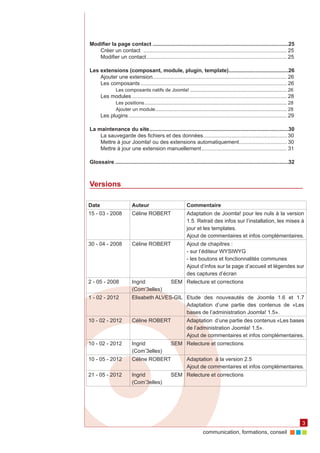 Modifier la page contact............................................................................................25
   Créer un contact . ............................................................................................... 25
   Modifier un contact............................................................................................... 25

Les extensions (composant, module, plugin, template). .......................................26
                                                                              .
    Ajouter une extension.......................................................................................... 26
    Les composants................................................................................................... 26
                Les composants natifs de Joomla!......................................................................... 26
       Les modules......................................................................................................... 28
                Les positions........................................................................................................... 28
                Ajouter un module. ................................................................................................. 28
                                      .
       Les plugins........................................................................................................... 29

La maintenance du site..............................................................................................30
    La sauvegarde des fichiers et des données. ....................................................... 30
                                                           .
    Mettre à jour Joomla! ou des extensions automatiquement. ............................... 30
                                                                                   .
    Mettre à jour une extension manuellement.......................................................... 31

Glossaire.....................................................................................................................32



Versions

Date                       Auteur                                Commentaire
15 - 03 - 2008             Céline ROBERT                         Adaptation de Joomla! pour les nuls à la version
                                                                 1.5. Retrait des infos sur l’installation, les mises à
                                                                 jour et les templates.
                                                                 Ajout de commentaires et infos complémentaires.
30 - 04 - 2008             Céline ROBERT                         Ajout de chapitres :
                                                                 - sur l’éditeur WYSIWYG
                                                                 - les boutons et fonctionnalités communes
                                                                 Ajout d’infos sur la page d’accueil et légendes sur
                                                                 des captures d’écran
2 - 05 - 2008              Ingrid                     SEM Relecture et corrections
                           (Com’3elles)
1 - 02 - 2012              Elisabeth ALVES-GIL Etude des nouveautés de Joomla 1.6 et 1.7
                                               Adaptation d’une partie des contenus de «Les
                                               bases de l’administration Joomla! 1.5».
10 - 02 - 2012             Céline ROBERT                         Adaptation d’une partie des contenus «Les bases
                                                                 de l’administration Joomla! 1.5».
                                                                 Ajout de commentaires et infos complémentaires.
10 - 02 - 2012             Ingrid                     SEM Relecture et corrections
                           (Com’3elles)
10 - 05 - 2012             Céline ROBERT                         Adaptation à la version 2.5
                                                                 Ajout de commentaires et infos complémentaires.
21 - 05 - 2012             Ingrid                     SEM Relecture et corrections
                           (Com’3elles)




                                                                                                                                              3
                                                                            communication, formations, conseil
 