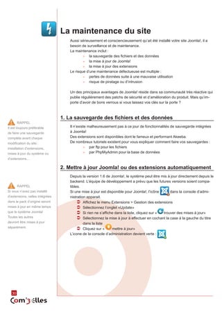 La maintenance du site
                                    Aussi sérieusement et consciencieusement qu’ait été installé votre site Joomla!, il a
                                    besoin de surveillance et de maintenance.
                                    La maintenance inclut :
                                            ►► la sauvegarde des fichiers et des données
                                            ►► la mise à jour de Joomla!
                                            ►► la mise à jour des extensions
                                    Le risque d’une maintenance défectueuse est multiple :
                                            ►► pertes de données suite à une mauvaise utilisation
                                            ►► risque de piratage ou d’intrusion


                                    Un des principaux avantages de Joomla! réside dans sa communauté très réactive qui
                                    publie régulièrement des patchs de sécurité et d’amélioration du produit. Mais qu’im‑
                                    porte d’avoir de bons verrous si vous laissez vos clés sur la porte ?



                                 1.	La sauvegarde des fichiers et des données
        RAPPEL
Il est toujours préférable          Il n’existe malheureusement pas à ce jour de fonctionnalités de sauvegarde intégrées
de faire une sauvegarde             à Joomla!
complète avant chaque               Des extensions sont disponibles dont le fameux et performant Akeeba.
modification du site :              De nombreux tutoriels existent pour vous expliquer comment faire vos sauvegardes :
                                             ►► par ftp pour les fichiers
installation d’extensions,
                                             ►► par PhpMyAdmin pour la base de données
mises à jour du système ou
d’extensions...

                                 2.	Mettre à jour Joomla! ou des extensions automatiquement
                                    Depuis la version 1.6 de Joomla!, le système peut être mis à jour directement depuis le
                                    backend. L’équipe de développement a prévu que les futures versions soient compa‑
        RAPPEL                      tibles.
Si vous n’avez pas installé         Si une mise à jour est disponible pour Joomla!, l’icône       dans la console d’admi‑
d’extensions, celles intégrées      nistration apparait.
dans le pack d’origine seront            ÂÂ Affichez le menu Extensions > Gestion des extensions
mises à jour en même temps               ÂÂ Sélectionnez l’onglet «Update»
que le système Joomla!                   ÂÂ Si rien ne s’affiche dans la liste, cliquez sur « trouver des mises à jour»
Toutes les autres                        ÂÂ Sélectionnez la mise à jour à effectuer en cochant la case à la gauche du titre
devront être mises à jour                    dans la liste
séparément.                              ÂÂ Cliquez sur «      mettre à jour»
                                    L’icone de la console d’administration devient verte :




   30
 