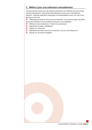 3.	 Mettre à jour une extension manuellement
Il se peut que les mises à jour de certaines extensions ne s’affichent pas dans le ges‑
tionnaire d’extensions. Vous devrez alors effectuer la mise à jour manuellement.
Attention : certaines extensions nécessitent une désinstallation avant une mise à jour
bien que ce soit rare.
ÂÂ Téléchargez le pack de mise à jour de l’extension, sur le site de l’auteur de préfé‑
rence sauf exceptions. Puis procédez comme pour une installation :
ÂÂ Affichez le menu Extensions > Gestion des extensions
ÂÂ Sélectionnez l’onglet «Installation»
ÂÂ Cliquez sur «Parcourir»
ÂÂ Sélectionnez le fichier archive de l’extension (.zip) sur votre disque dur.
ÂÂ Cliquez sur «Envoyer & Installer»




                                                                                          31
                                               communication, formations, conseil
 