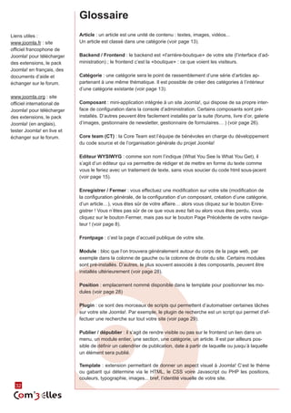 Glossaire
Liens utiles :              Article : un article est une unité de contenu : textes, images, vidéos...
www.joomla.fr : site        Un article est classé dans une catégorie (voir page 13).
officiel francophone de
Joomla! pour télécharger    Backend / Frontend : le backend est «l’arrière-boutique» de votre site (l’interface d’ad‑
des extensions, le pack     ministration) ; le frontend c’est la «boutique» : ce que voient les visiteurs.
Joomla! en français, des
documents d’aide et         Catégorie : une catégorie sera le point de rassemblement d’une série d’articles ap‑
échanger sur le forum.      partenant à une même thématique. Il est possible de créer des catégories à l’intérieur
                            d’une catégorie existante (voir page 13).
www.joomla.org : site
officiel international de   Composant : mini-application intégrée à un site Joomla!, qui dispose de sa propre inter‑
Joomla! pour télécharger    face de configuration dans la console d’administration. Certains composants sont pré-
des extensions, le pack     installés. D’autres peuvent être facilement installés par la suite (forums, livre d’or, galerie
Joomla! (en anglais),       d’images, gestionnaire de newsletter, gestionnaire de formulaires… ) (voir page 26).
tester Joomla! en live et
échanger sur le forum.      Core team (CT) : la Core Team est l’équipe de bénévoles en charge du développement
                            du code source et de l’organisation générale du projet Joomla!

                            Editeur WYSIWYG : comme son nom l’indique (What You See Is What You Get), il
                            s’agit d’un éditeur qui va permettre de rédiger et de mettre en forme du texte comme
                            vous le feriez avec un traitement de texte, sans vous soucier du code html sous-jacent
                            (voir page 15).

                            Enregistrer / Fermer : vous effectuez une modification sur votre site (modification de
                            la configuration générale, de la configuration d’un composant, création d’une catégorie,
                            d’un article…), vous êtes sûr de votre affaire… alors vous cliquez sur le bouton Enre‑
                            gistrer ! Vous n’êtes pas sûr de ce que vous avez fait ou alors vous êtes perdu, vous
                            cliquez sur le bouton Fermer, mais pas sur le bouton Page Précédente de votre naviga‑


                                                                                                             Mémo
                            teur ! (voir page 8).

                            Frontpage : c’est la page d’accueil publique de votre site.

                            Module : bloc que l’on trouvera généralement autour du corps de la page web, par

                                                                                    Joomla! 1.5.x
                            exemple dans la colonne de gauche ou la colonne de droite du site. Certains modules
                            sont pré-installés. D’autres, le plus souvent associés à des composants, peuvent être
                            installés ultérieurement (voir page 28).

                            Position : emplacement nommé disponible dans le template pour positionner les mo‑
                            dules (voir page 28)

                            Plugin : ce sont des morceaux de scripts qui permettent d’automatiser certaines tâches
                            sur votre site Joomla!. Par exemple, le plugin de recherche est un script qui permet d’ef‑
                            fectuer une recherche sur tout votre site (voir page 29).

                            Publier / dépublier : il s’agit de rendre visible ou pas sur le frontend un lien dans un
                            menu, un module entier, une section, une catégorie, un article. Il est par ailleurs pos‑
                            sible de définir un calendrier de publication, date à partir de laquelle ou jusqu’à laquelle
                            un élément sera publié.

                            Template : extension permettant de donner un aspect visuel à Joomla! C’est le thème
                            ou gabarit qui détermine via le HTML, le CSS voire Javascript ou PHP les positions,
                            couleurs, typographie, images... bref, l’identité visuelle de votre site.
  32
 