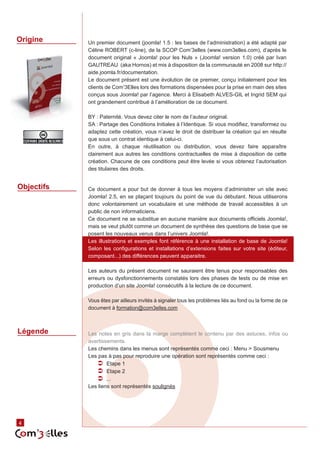 Origine     Un premier document (joomla! 1.5 : les bases de l’administration) a été adapté par
            Céline ROBERT (c-line), de la SCOP Com’3elles (www.com3elles.com), d’après le
            document original « Joomla! pour les Nuls » (Joomla! version 1.0) créé par Ivan
            GAUTREAU (aka Hornos) et mis à disposition de la communauté en 2008 sur http://
            aide.joomla.fr/documentation.
            Le document présent est une évolution de ce premier, conçu initialement pour les
            clients de Com’3Elles lors des formations dispensées pour la prise en main des sites
            conçus sous Joomla! par l’agence. Merci à Elisabeth ALVES-GIL et Ingrid SEM qui
            ont grandement contribué à l’amélioration de ce document.

            BY : Paternité. Vous devez citer le nom de l’auteur original.
            SA : Partage des Conditions Initiales à l’Identique. Si vous modifiez, transformez ou
            adaptez cette création, vous n’avez le droit de distribuer la création qui en résulte
            que sous un contrat identique à celui-ci.
            En outre, à chaque réutilisation ou distribution, vous devez faire apparaître
            clairement aux autres les conditions contractuelles de mise à disposition de cette
            création. Chacune de ces conditions peut être levée si vous obtenez l’autorisation
            des titulaires des droits.


Objectifs   Ce document a pour but de donner à tous les moyens d’administrer un site avec
            Joomla! 2.5, en se plaçant toujours du point de vue du débutant. Nous utiliserons
            donc volontairement un vocabulaire et une méthode de travail accessibles à un
            public de non informaticiens.
            Ce document ne se substitue en aucune manière aux documents officiels Joomla!,
            mais se veut plutôt comme un document de synthèse des questions de base que se
            posent les nouveaux venus dans l’univers Joomla!.
            Les illustrations et exemples font référence à une installation de base de Joomla!
            Selon les configurations et installations d’extensions faites sur votre site (éditeur,
            composant...) des différences peuvent apparaitre.

            Les auteurs du présent document ne sauraient être tenus pour responsables des
            erreurs ou dysfonctionnements constatés lors des phases de tests ou de mise en
            production d’un site Joomla! consécutifs à la lecture de ce document.

            Vous êtes par ailleurs invités à signaler tous les problèmes liés au fond ou la forme de ce
            document à formation@com3elles.com



Légende     Les notes en gris dans la marge complètent le contenu par des astuces, infos ou
            avertissements.
            Les chemins dans les menus sont représentés comme ceci : Menu > Sousmenu
            Les pas à pas pour reproduire une opération sont représentés comme ceci :
               ÂÂ Etape 1
               ÂÂ Etape 2
               ÂÂ ...
            Les liens sont représentés soulignés




4
 