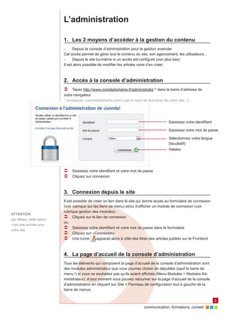L’administration

                           1.	 Les 2 moyens d’accéder à la gestion du contenu
                           ►►    Depuis la console d’administration pour la gestion avancée
                           Cet accès permet de gérer tout le contenu du site, son agencement, les utilisateurs...
                           ►►    Depuis le site lui-même si un accès est configuré (voir plus bas)
                           Il est alors possible de modifier les articles voire d’en créer.



                           2.	 Accès à la console d’administration
                           ÂÂ Tapez http://www.nomdedomaine.fr/administrator * dans la barre d’adresse de
                           votre navigateur.
                           * remplacez «nomdedomaine.com» par le nom de domaine de votre site ;-)




                                                                                           Saisissez votre identifiant

                                                                                           Saisissez votre mot de passe

                                                                                           Sélectionnez votre langue
                                                                                           (facultatif)
                                                                                           Validez




                           ÂÂ Saisissez votre identifiant et votre mot de passe
                           ÂÂ Cliquez sur connexion


                           3.	 Connexion depuis le site
                           Il est possible de créer un lien dans le site qui donne accès au formulaire de connexion
                           (voir rubrique sur les liens de menu) et/ou d’afficher un module de connexion (voir
                           rubrique gestion des modules) :
ATTENTION
                           ÂÂ Cliquez sur le lien de connexion
par défaut, cette option
                           ou
n’est pas activée pour
votre site
                           ÂÂ Saisissez votre identifiant et votre mot de passe dans le formulaire
                           ÂÂ Cliquez sur «Connexion»
                           ÂÂ Une icone         apparait alors à côté des titres des articles publiés sur le Frontend



                           4.	 La page d’accueil de la console d’administration
                           Tous les éléments qui composent la page d’accueil de la console d’administration sont
                           des modules administrateur que vous pourrez choisir de dépublier (sauf la barre de
                           menu !) si vous ne souhaitez pas qu’ils soient affichés (Menu Modules > Modules Ad‑
                           ministrateur). A tout moment vous pouvez retourner sur la page d’accueil de la console
                           d’administration en cliquant sur Site > Panneau de configuration tout à gauche de la
                           barre de menus.

                                                                                                                         5
                                                                            communication, formations, conseil
 