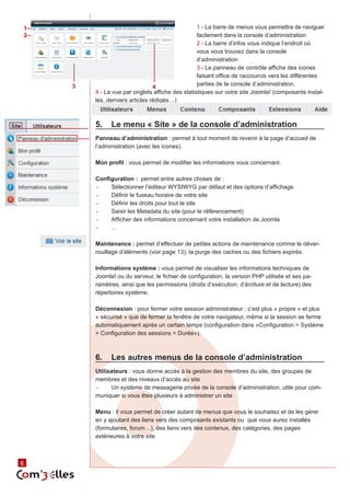 1                                                    1 - La barre de menus vous permettra de naviguer
2                                                    facilement dans la console d’administration
                                                     2 - La barre d’infos vous indique l’endroit où
                                                     vous vous trouvez dans la console
                                                     d’administration
                                                     3 - Le panneau de contrôle affiche des icones
                                                     faisant office de raccourcis vers les différentes
        3                           4                parties de la console d’administration.
            4 - La vue par onglets affiche des statistiques sur votre site Joomla! (composants instal‑
            lés, derniers articles rédigés…)



            5.	 Le menu « Site » de la console d’administration
            Panneau d’administration : permet à tout moment de revenir à la page d’accueil de
            l’administration (avec les icones).

            Mon profil : vous permet de modifier les informations vous concernant.

            Configuration : permet entre autres choses de :
            ►►   Sélectionner l’éditeur WYSIWYG par défaut et des options d’affichage
            ►►   Définir le fuseau horaire de votre site
            ►►   Définir les droits pour tout le site
            ►►   Saisir les Metadata du site (pour le référencement)
            ►►   Afficher des informations concernant votre installation de Joomla
            ►►   ...

            Maintenance : permet d’effectuer de petites actions de maintenance comme le déver‑
            rouillage d’éléments (voir page 13), la purge des caches ou des fichiers expirés.

            Informations système : vous permet de visualiser les informations techniques de
            Joomla! ou du serveur, le fichier de configuration, la version PHP utilisée et ses pa‑
            ramètres, ainsi que les permissions (droits d’exécution, d’écriture et de lecture) des
            répertoires système.

            Déconnexion : pour fermer votre session administrateur ; c’est plus « propre » et plus
            « sécurisé » que de fermer la fenêtre de votre navigateur, même si la session se ferme
            automatiquement après un certain temps (configuration dans «Configuration > Système
            > Configuration des sessions > Durée»).



            6.	 Les autres menus de la console d’administration
            Utilisateurs : vous donne accès à la gestion des membres du site, des groupes de
            membres et des niveaux d’accès au site
            ►►    Un système de messagerie privée de la console d’administration, utile pour com‑
            muniquer si vous êtes plusieurs à administrer un site

            Menu : il vous permet de créer autant de menus que vous le souhaitez et de les gérer
            en y ajoutant des liens vers des composants existants ou que vous aurez installés
            (formulaires, forum…), des liens vers des contenus, des catégories, des pages
            extérieures à votre site.



    6
6
 