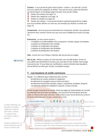 Contenu : il vous permet de gérer toute la partie « contenu » de votre site. C’est là
                               que vous créerez les catégories et articles. Vous pourrez aussi y gérer les éléments
                               qui devront figurer en frontpage (page d’accueil), ainsi que les médias.
                               ÂÂ Gestion des articles (voir page 13)
                               ÂÂ Gestion des catégories (voir page 13)
                               ÂÂ Articles en vedette (voir page 23)
                               ÂÂ Gestion des médias : il vous permet de gérer (uploader/supprimer) les images 	
                               que vous souhaitez afficher sur votre site, par exemple pour illustrer un article (voir
                               page 17).

                               Composants : de là vous pourrez administrer les composants Joomla!, ceux présents
                               nativement dans Joomla! comme ceux que vous aurez installés par la suite (voir page
                               27).

                               Extensions : ce menu donne accès à :
                               ►►  L’installation et la désinstallation des composants, modules, plugins et templates
                               ►►  La gestion et configuration des modules
                               ►►  La gestion et configuration des plugins
                               ►►  La gestion et configuration des templates
                               ►►  La gestion et gonfiguration des langues

                               Aide : comme son nom l’indique ! Attention elle est (encore) en anglais.

                               Voir le site : affiche un aperçu de votre site dans une nouvelle fenêtre. Ce lien ne
                               vous affiche pas directement le contenu que vous êtes en train d’éditer mais la page
                               d’accueil du site. Si vous faites des modifications, activer la fenêtre dans laquelle le
                               site est affiché ne suffira pas. Pensez à actualiser la page !



                               7.	 Les boutons et outils communs
                               Rappel : il y a différents types d’éléments dans Joomla !
                               ►►  les éléments de contenu (articles et catégories)
                               ►►  les éléments de navigation (menus et liens de menu)
                               ►►  les éléments fonctionnels (modules, plugins, composants, templates, langues)
                               ►►  Les éléments utilisateurs (utilisateurs, groupes, niveaux d’accès)

                               Hormis la page d’accueil de la console, toutes les pages de l’administration de Joomla!
                               se présentent soit sous forme de tableaux, soit sous forme de formulaires dans les‑
                               quels on retrouve des outils communs. Cette section a pour but de décrire les zones et
                               fonctions communes pour ne pas y revenir par la suite.

                                                                                                                        Barre d’outils
Les filtres d’affichage vous
permettront de localiser                                                                                                Navigation et tri
rapidement un élément
dans la liste : saisissez                                                                                               Tableau
1 ou plusieurs mots
puis cliquez sur Aller ou
Appliquer.
                                            Informations : publication, niveau d’accès...
Cases pour sélectionner 1 ou                Les liens sont cliquables pour accéder à d’autres panneaux et certaines icones
plusieurs éléments avant de         Nom     permettent d’opérer des actions directement sans passer par l’édition individuelle
cliquer sur certains outils         Cliquez simplement sur le nom d’un élément pour l’éditer                                       7
                                                                                       communication, formations, conseil
 