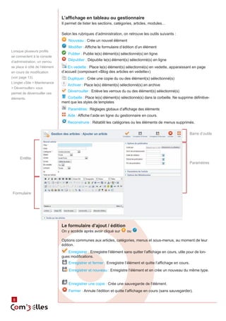 L’affichage en tableau ou gestionnaire
                               Il permet de lister les sections, catégories, articles, modules...

                               Selon les rubriques d’administration, on retrouve les outils suivants :
                                   Nouveau : Crée un nouvel élément
                                   Modifier : Affiche le formulaire d’édition d’un élément
Lorsque plusieurs profils
                                   Publier : Publie le(s) élément(s) sélectionné(s) en ligne.
se connectent à la console
d’administration, un verrou
                                   Dépublier : Dépublie le(s) élément(s) sélectionné(s) en ligne
se place à côté de l’élément       En vedette : Place le(s) élément(s) sélectionné(s) en vedette, apparaissant en page
en cours de modification       d’accueil (composant «Blog des articles en vedette»)
(voir page 13).                   Dupliquer : Crée une copie du ou des élément(s) sélectionné(s)
L’onglet «Site > Maintenance
                                  Archiver : Place le(s) élément(s) sélectionné(s) en archive
> Déverrouiller» vous
                                   Déverrouiller : Enlève les verrous du ou des élément(s) sélectionné(s)
permet de déverrouiller ces
éléments.                         Corbeille : Place le(s) élément(s) sélectionné(s) dans la corbeille. Ne supprime définitive‑
                               ment que les styles de templates
                                   Paramètres : Règlages globaux d’affichage des éléments
                                   Aide : Affiche l’aide en ligne du gestionnaire en cours.
                                  Reconstruire : Rétablit les catégories ou les éléments de menus supprimés.

                                                                                                                  Barre d’outils




     Entête
                                                                                                                  Paramètres




 Formulaire




                               Le formulaire d’ajout / édition
                               On y accède après avoir cliqué sur        ou

                               Options communes aux articles, catégories, menus et sous-menus, au moment de leur
                               édition.
                                  Enregistrer : Enregistre l’élément sans quitter l’affichage en cours, utile pour de lon‑
                               gues modifications.
                                   Enregistrer et fermer : Enregistre l’élément et quitte l’affichage en cours.
                                   Enregistrer et nouveau : Enregistre l’élément et en crée un nouveau du même type.


                                   Enregistrer une copie : Crée une sauvegarde de l’élément.
                                   Fermer : Annule l’édition et quitte l’affichage en cours (sans sauvegarder).
         8
 8
 