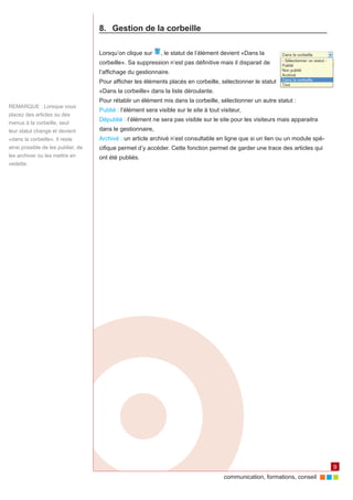 8.	 Gestion de la corbeille

                                    Lorsqu’on clique sur      , le statut de l’élément devient «Dans la
                                    corbeille». Sa suppression n’est pas définitive mais il disparait de
                                    l’affichage du gestionnaire.
                                    Pour afficher les éléments placés en corbeille, sélectionner le statut
                                    «Dans la corbeille» dans la liste déroulante.
                                    Pour rétablir un élément mis dans la corbeille, sélectionner un autre statut :
REMARQUE : Lorsque vous
                                    Publié : l’élément sera visible sur le site à tout visiteur,
placez des articles ou des
                                    Dépublié : l’élément ne sera pas visible sur le site pour les visiteurs mais apparaitra
menus à la corbeille, seul
leur statut change et devient       dans le gestionnaire,
«dans la corbeille». Il reste       Archivé : un article archivé n’est consultable en ligne que si un lien ou un module spé‑
ainsi possible de les publier, de   cifique permet d’y accéder. Cette fonction permet de garder une trace des articles qui
les archiver ou les mettre en       ont été publiés.
vedette.




                                                                                                                               9
                                                                                        communication, formations, conseil
 